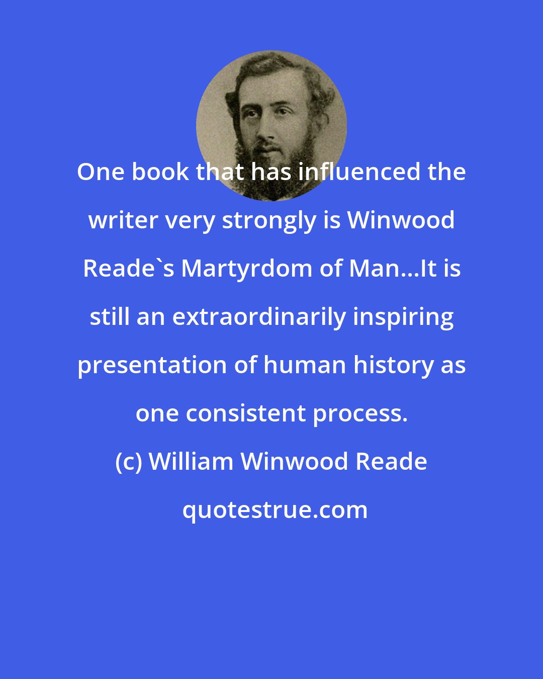 William Winwood Reade: One book that has influenced the writer very strongly is Winwood Reade's Martyrdom of Man...It is still an extraordinarily inspiring presentation of human history as one consistent process.