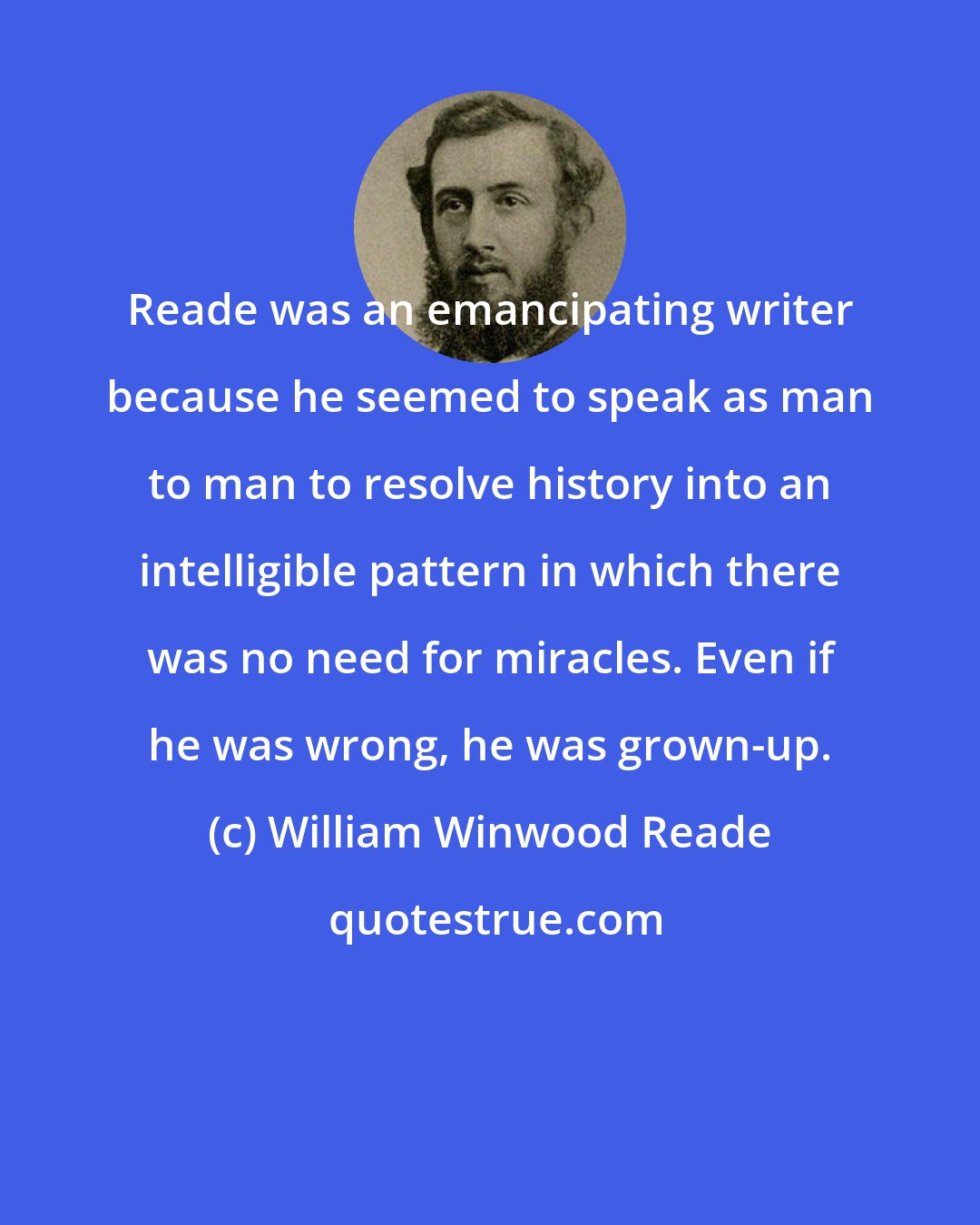 William Winwood Reade: Reade was an emancipating writer because he seemed to speak as man to man to resolve history into an intelligible pattern in which there was no need for miracles. Even if he was wrong, he was grown-up.