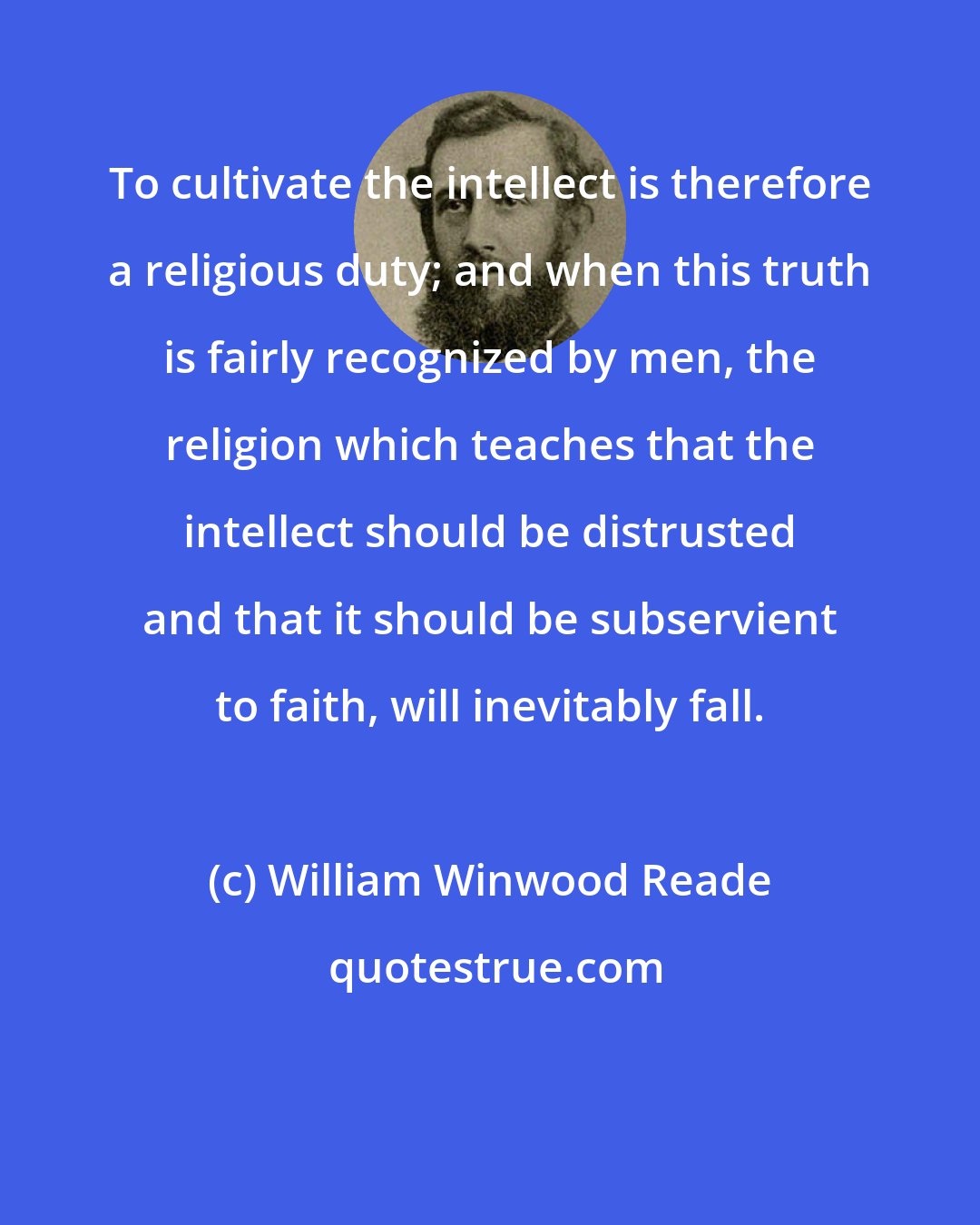 William Winwood Reade: To cultivate the intellect is therefore a religious duty; and when this truth is fairly recognized by men, the religion which teaches that the intellect should be distrusted and that it should be subservient to faith, will inevitably fall.