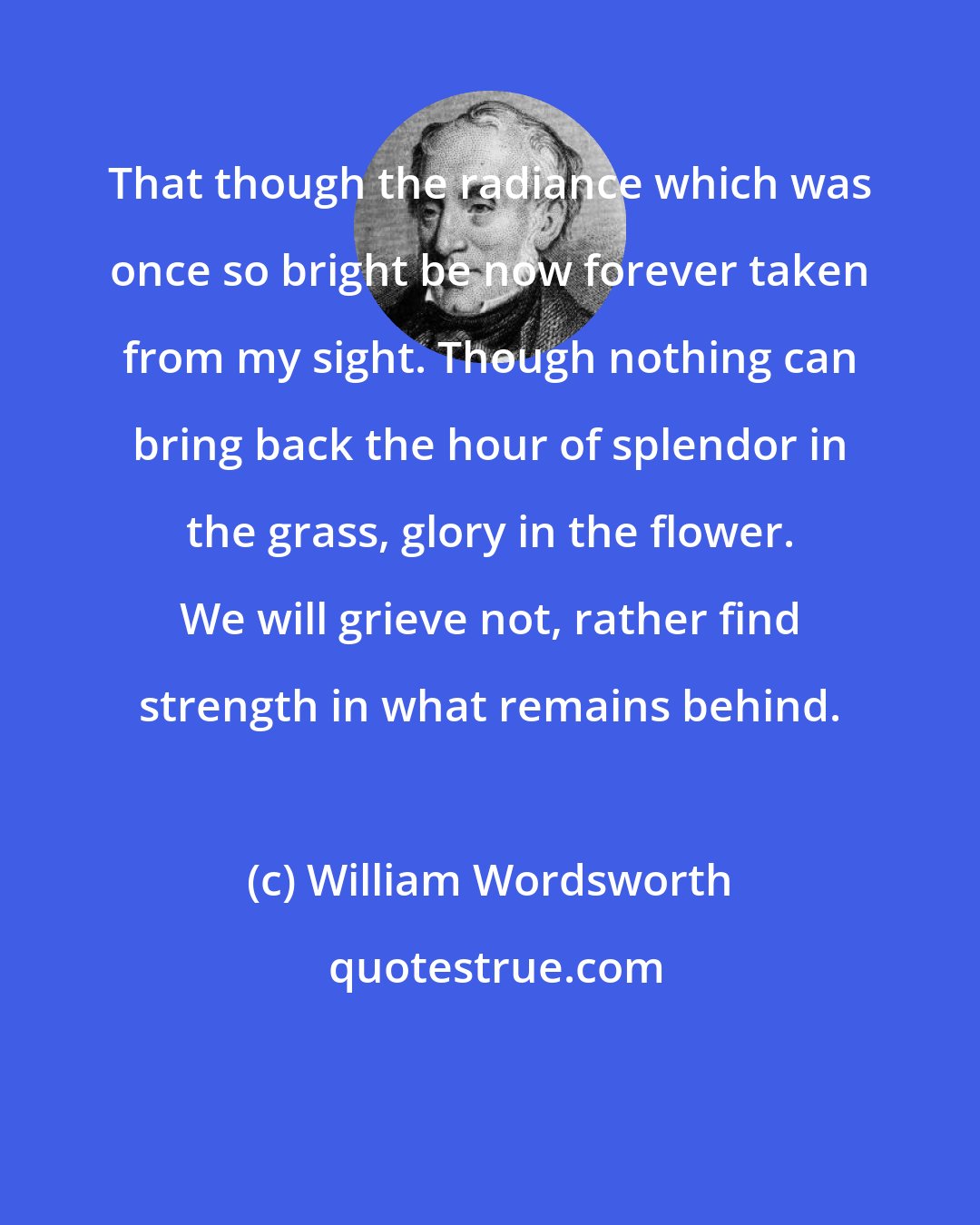 William Wordsworth: That though the radiance which was once so bright be now forever taken from my sight. Though nothing can bring back the hour of splendor in the grass, glory in the flower. We will grieve not, rather find strength in what remains behind.