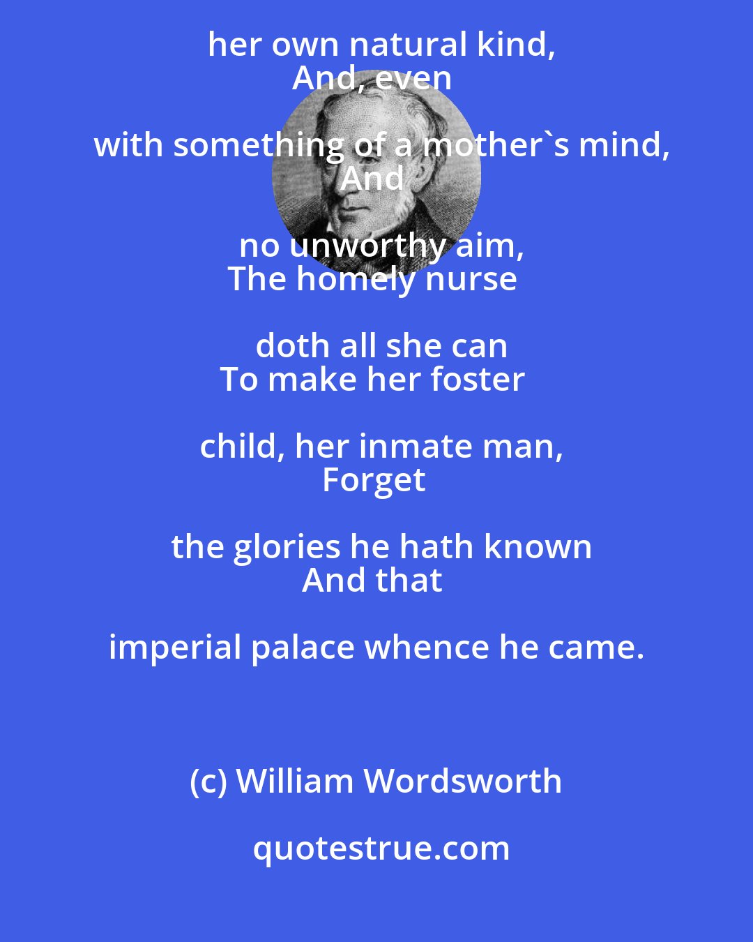 William Wordsworth: Earth fills her lap with pleasures of her own;
Yearnings she hath in her own natural kind,
And, even with something of a mother's mind,
And no unworthy aim,
The homely nurse doth all she can
To make her foster child, her inmate man,
Forget the glories he hath known
And that imperial palace whence he came.