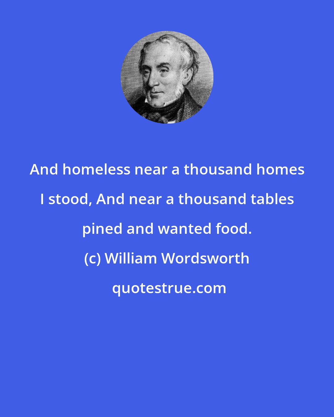William Wordsworth: And homeless near a thousand homes I stood, And near a thousand tables pined and wanted food.