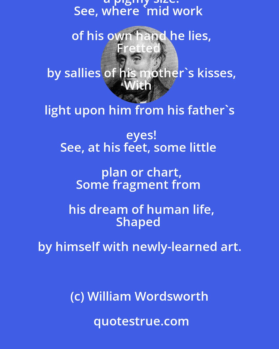 William Wordsworth: Behold the Child among his new-born blisses
A six years' Darling of a pigmy size!
See, where 'mid work of his own hand he lies,
Fretted by sallies of his mother's kisses,
With light upon him from his father's eyes!
See, at his feet, some little plan or chart,
Some fragment from his dream of human life,
Shaped by himself with newly-learned art.