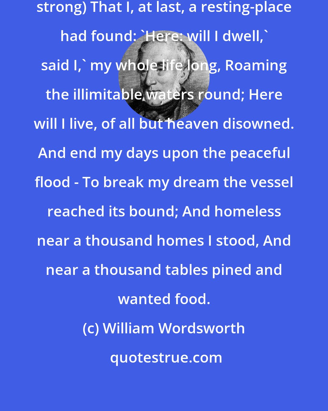 William Wordsworth: And oft I thought (my fancy was-so strong) That I, at last, a resting-place had found: 'Here: will I dwell,' said I,' my whole life long, Roaming the illimitable waters round; Here will I live, of all but heaven disowned. And end my days upon the peaceful flood - To break my dream the vessel reached its bound; And homeless near a thousand homes I stood, And near a thousand tables pined and wanted food.