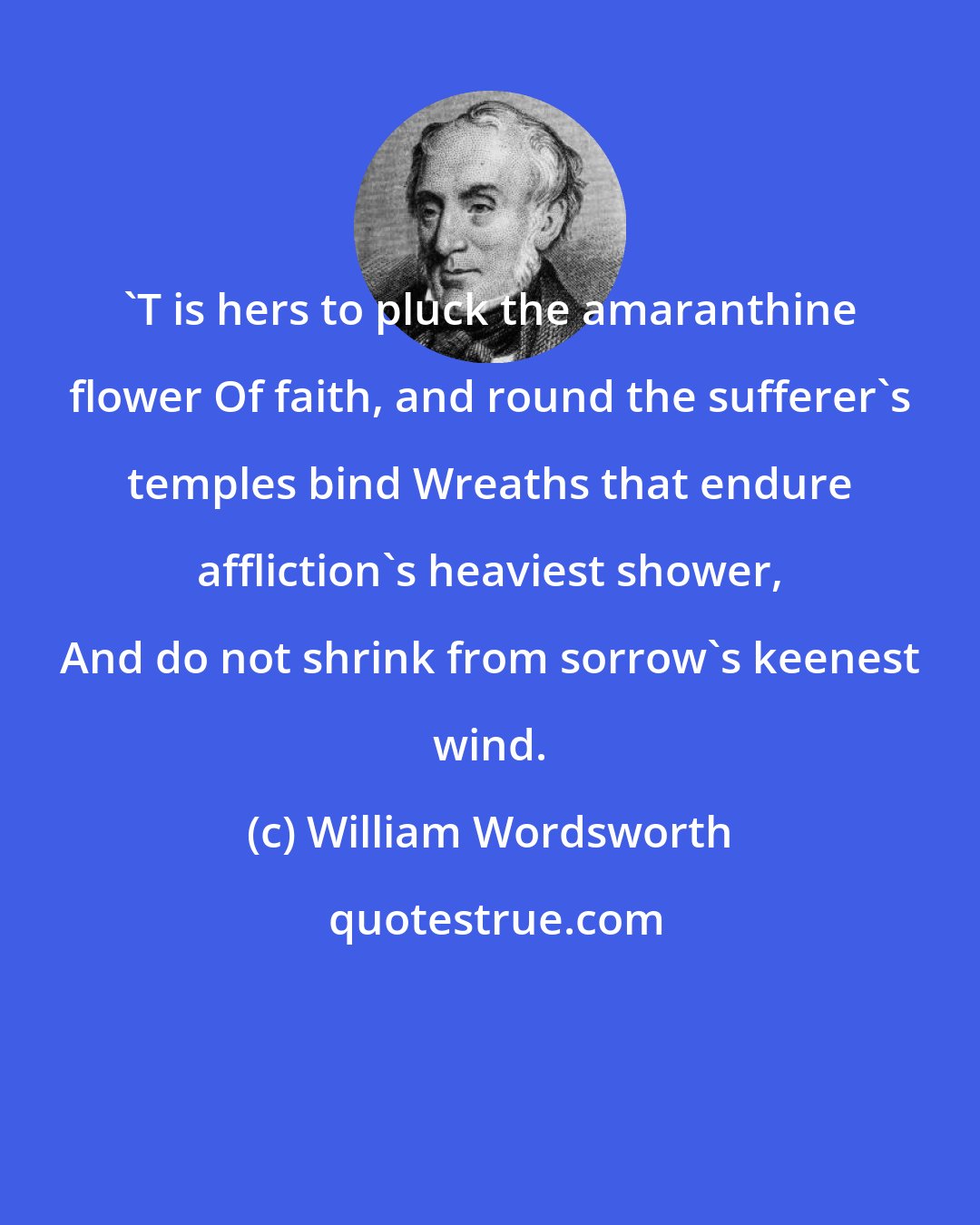 William Wordsworth: 'T is hers to pluck the amaranthine flower Of faith, and round the sufferer's temples bind Wreaths that endure affliction's heaviest shower, And do not shrink from sorrow's keenest wind.