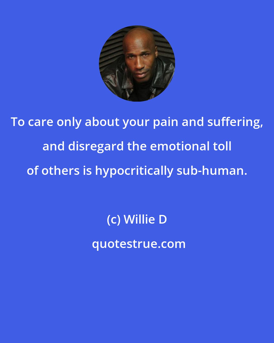 Willie D: To care only about your pain and suffering, and disregard the emotional toll of others is hypocritically sub-human.