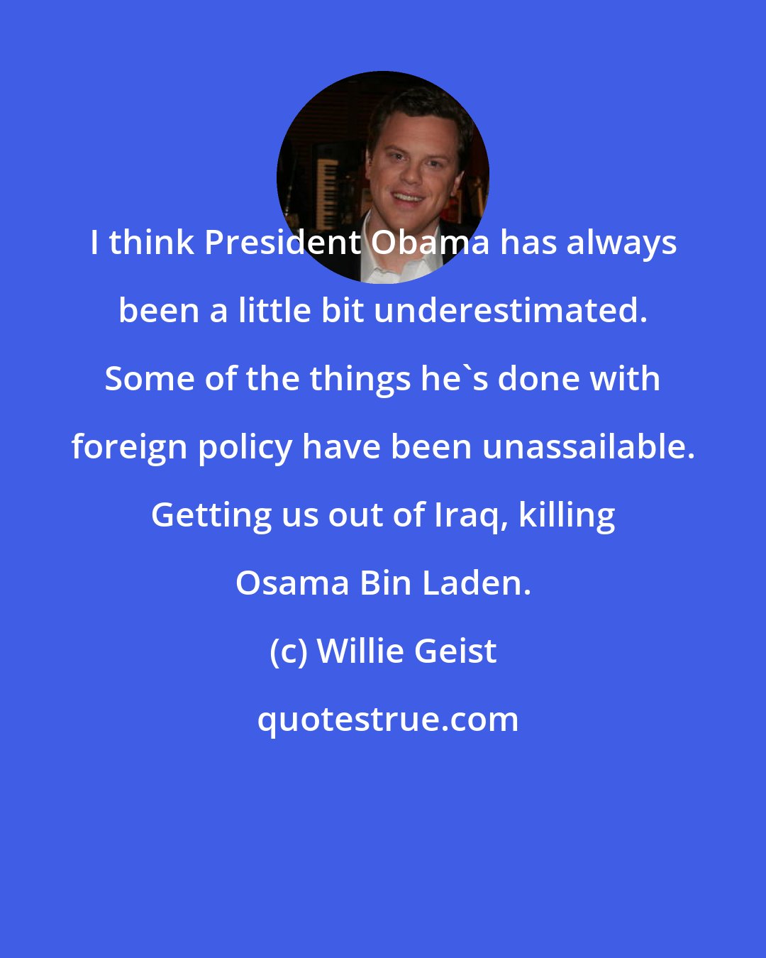Willie Geist: I think President Obama has always been a little bit underestimated. Some of the things he's done with foreign policy have been unassailable. Getting us out of Iraq, killing Osama Bin Laden.