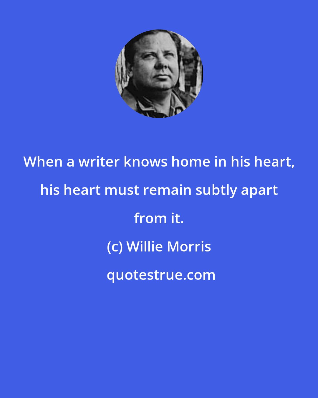 Willie Morris: When a writer knows home in his heart, his heart must remain subtly apart from it.