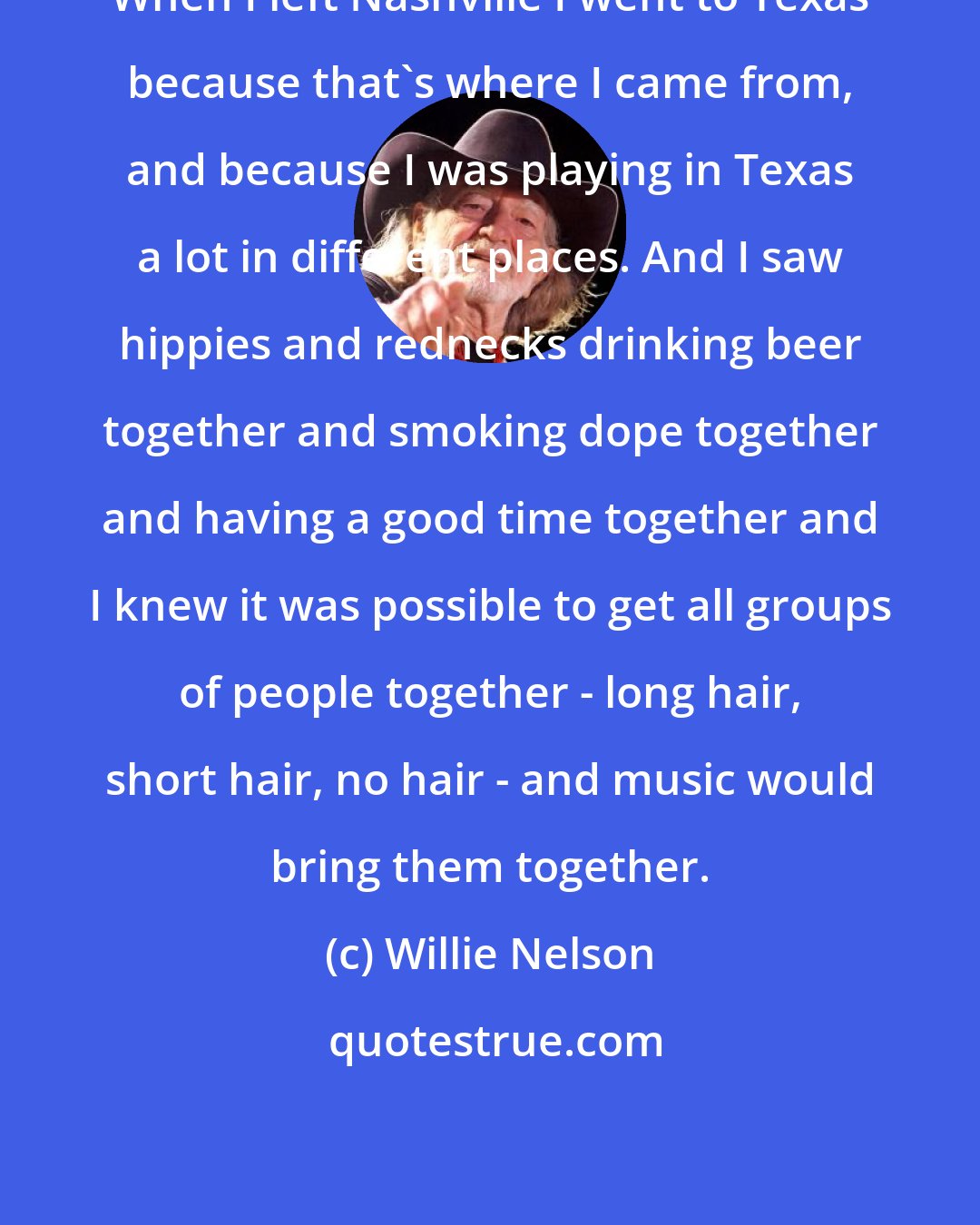 Willie Nelson: When I left Nashville I went to Texas because that's where I came from, and because I was playing in Texas a lot in different places. And I saw hippies and rednecks drinking beer together and smoking dope together and having a good time together and I knew it was possible to get all groups of people together - long hair, short hair, no hair - and music would bring them together.