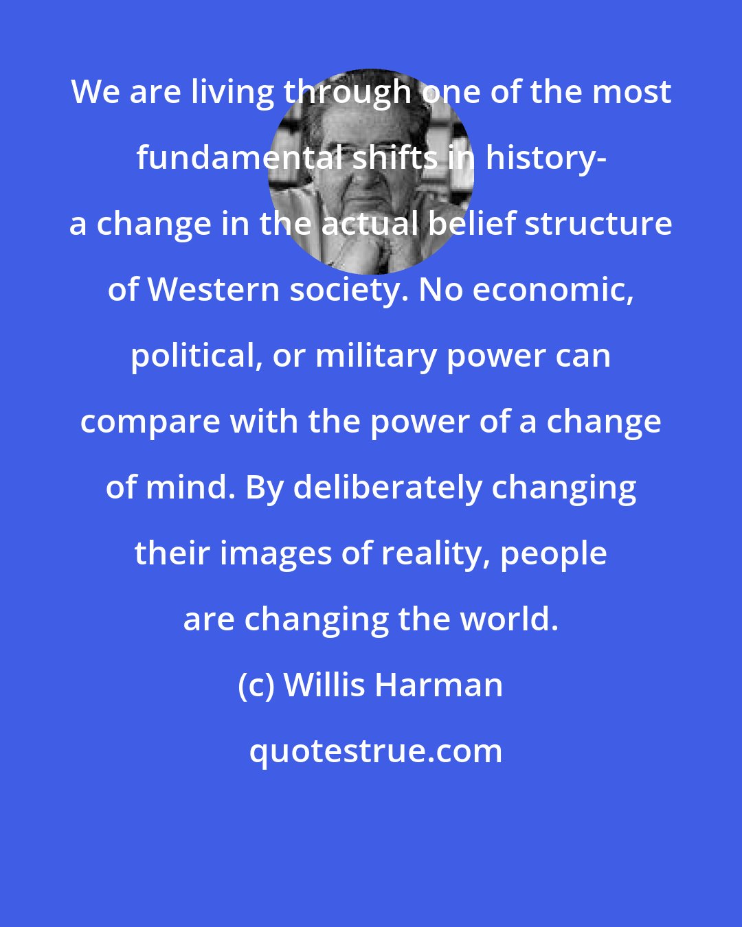 Willis Harman: We are living through one of the most fundamental shifts in history- a change in the actual belief structure of Western society. No economic, political, or military power can compare with the power of a change of mind. By deliberately changing their images of reality, people are changing the world.