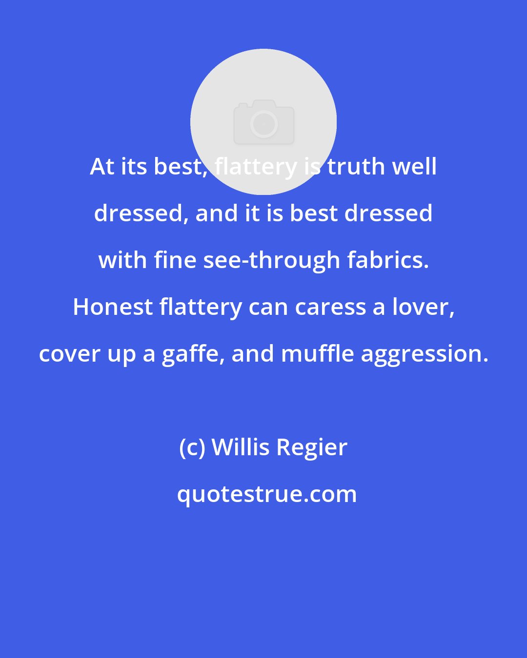 Willis Regier: At its best, flattery is truth well dressed, and it is best dressed with fine see-through fabrics. Honest flattery can caress a lover, cover up a gaffe, and muffle aggression.