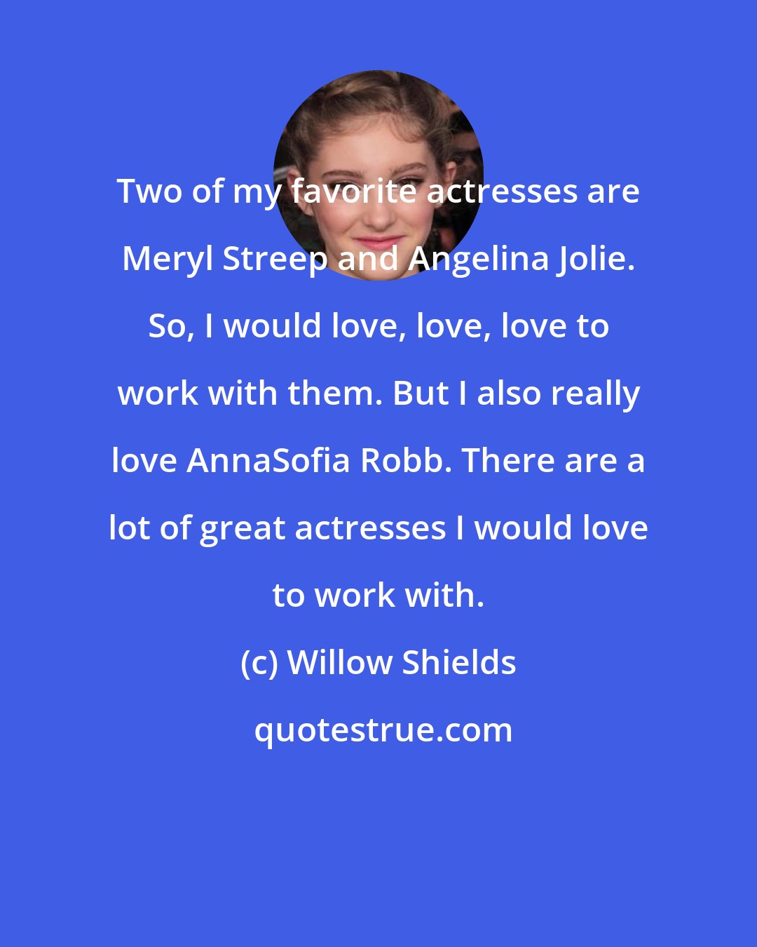 Willow Shields: Two of my favorite actresses are Meryl Streep and Angelina Jolie. So, I would love, love, love to work with them. But I also really love AnnaSofia Robb. There are a lot of great actresses I would love to work with.