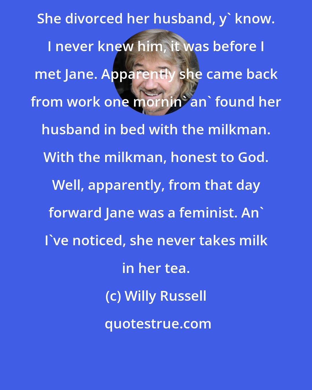 Willy Russell: She divorced her husband, y' know. I never knew him, it was before I met Jane. Apparently she came back from work one mornin' an' found her husband in bed with the milkman. With the milkman, honest to God. Well, apparently, from that day forward Jane was a feminist. An' I've noticed, she never takes milk in her tea.