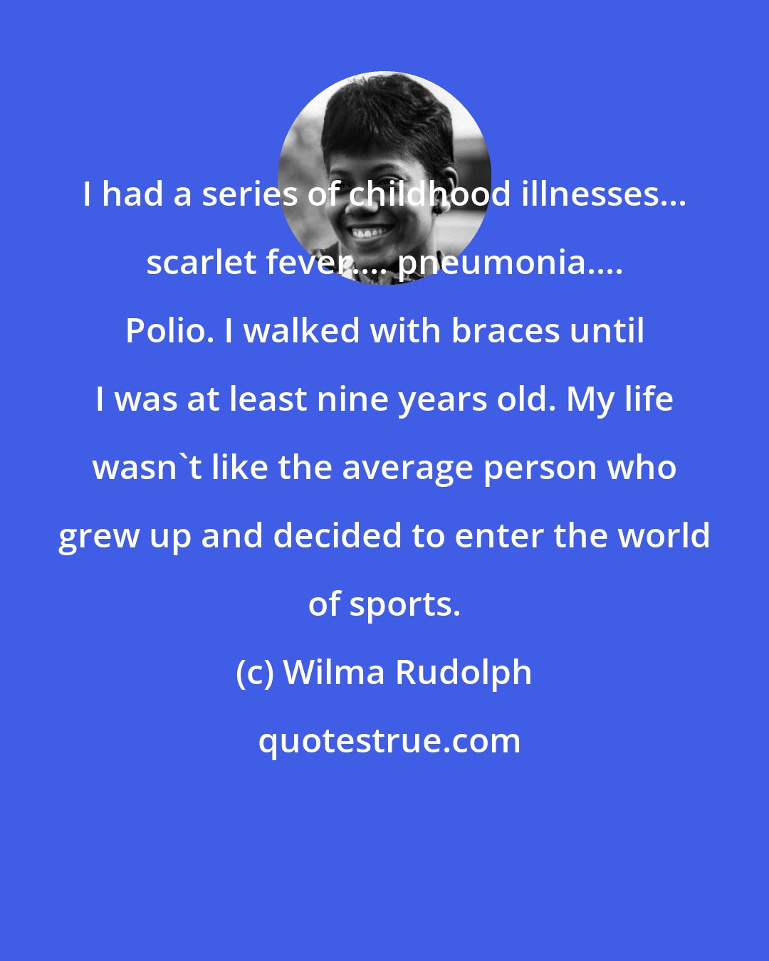 Wilma Rudolph: I had a series of childhood illnesses... scarlet fever.... pneumonia.... Polio. I walked with braces until I was at least nine years old. My life wasn't like the average person who grew up and decided to enter the world of sports.
