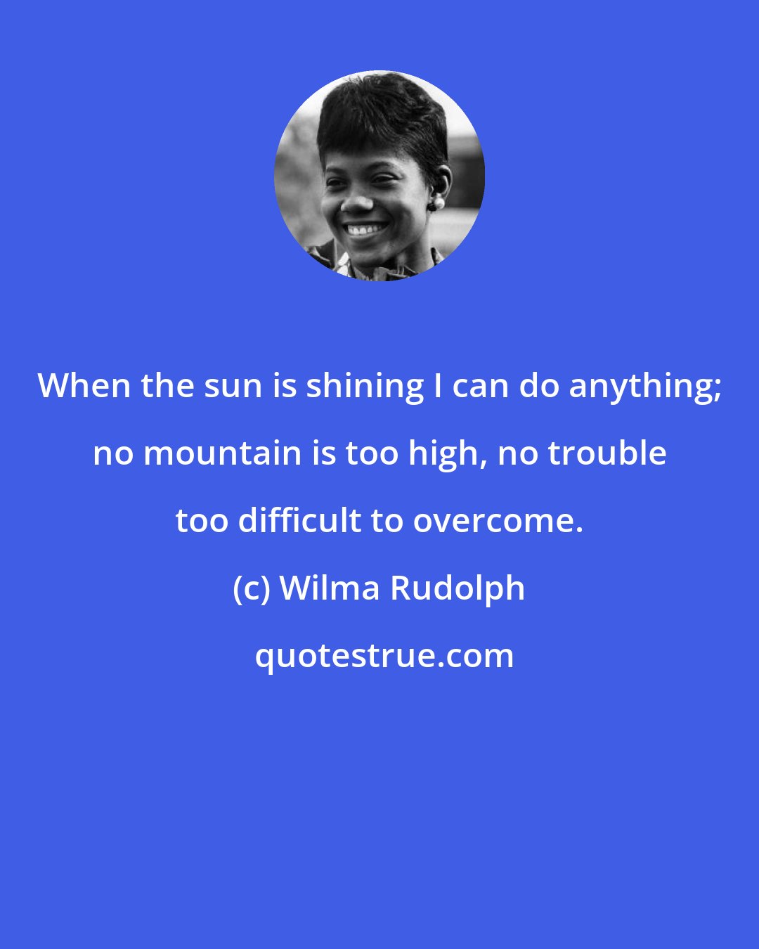 Wilma Rudolph: When the sun is shining I can do anything; no mountain is too high, no trouble too difficult to overcome.