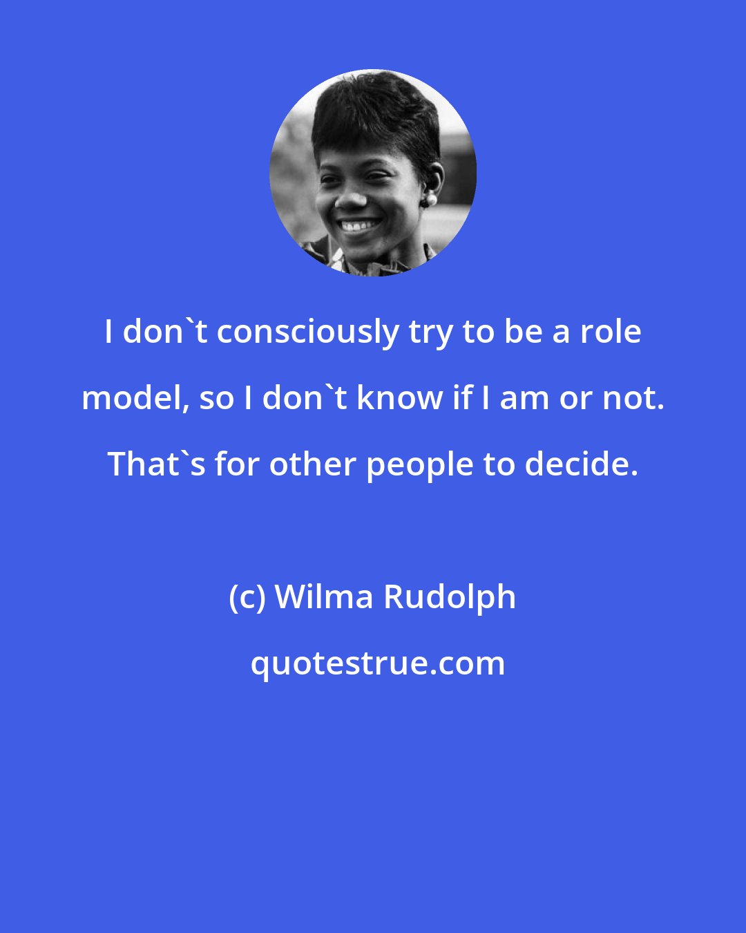 Wilma Rudolph: I don't consciously try to be a role model, so I don't know if I am or not. That's for other people to decide.