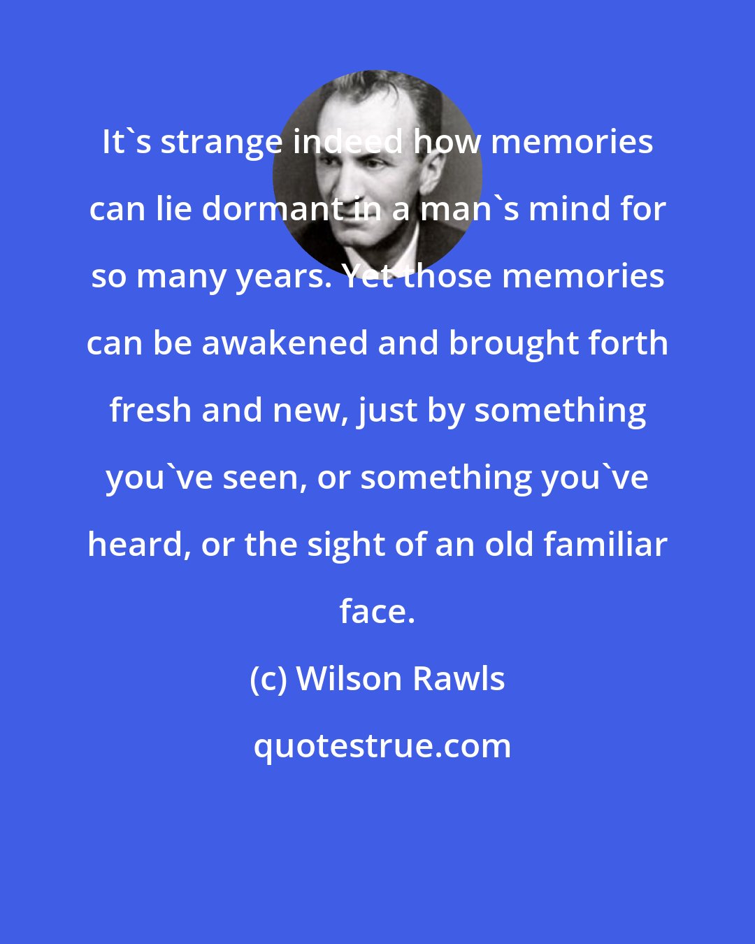 Wilson Rawls: It's strange indeed how memories can lie dormant in a man's mind for so many years. Yet those memories can be awakened and brought forth fresh and new, just by something you've seen, or something you've heard, or the sight of an old familiar face.