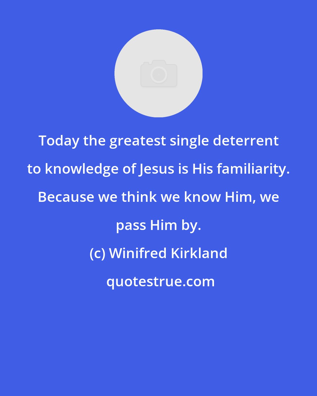 Winifred Kirkland: Today the greatest single deterrent to knowledge of Jesus is His familiarity. Because we think we know Him, we pass Him by.
