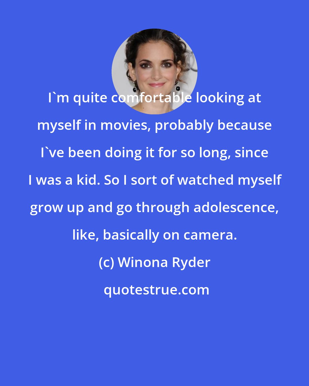 Winona Ryder: I'm quite comfortable looking at myself in movies, probably because I've been doing it for so long, since I was a kid. So I sort of watched myself grow up and go through adolescence, like, basically on camera.