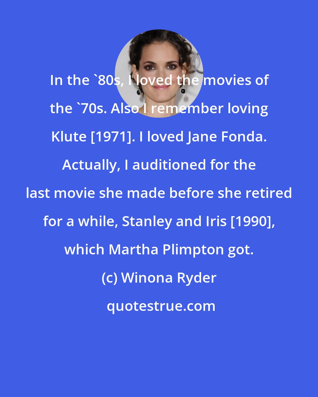 Winona Ryder: In the '80s, I loved the movies of the '70s. Also I remember loving Klute [1971]. I loved Jane Fonda. Actually, I auditioned for the last movie she made before she retired for a while, Stanley and Iris [1990], which Martha Plimpton got.