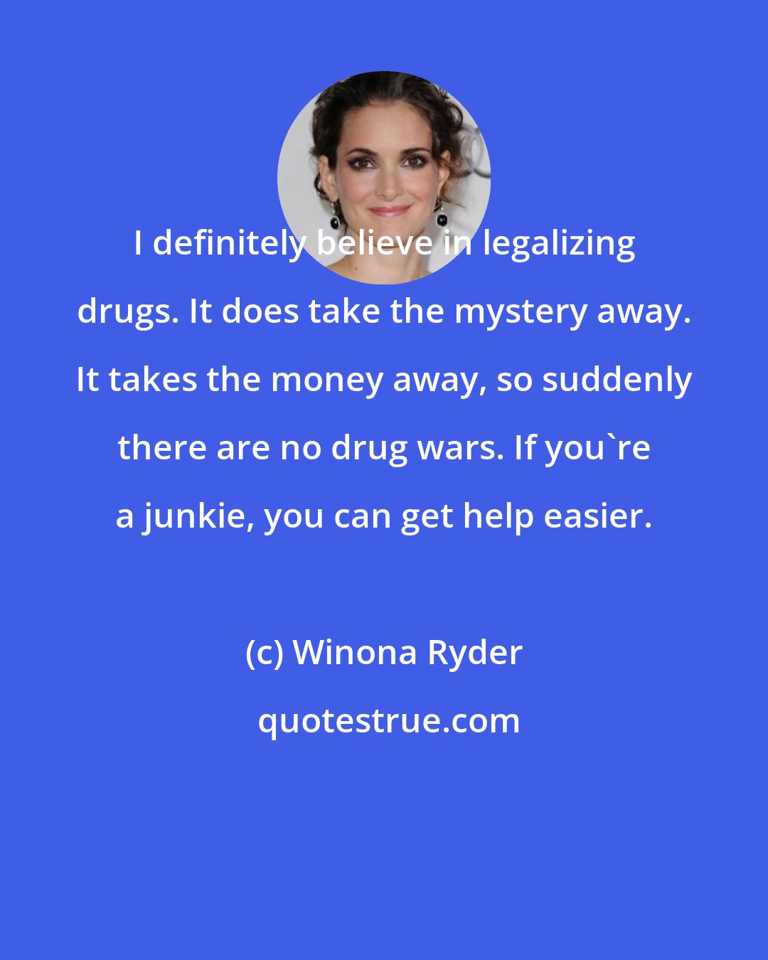 Winona Ryder: I definitely believe in legalizing drugs. It does take the mystery away. It takes the money away, so suddenly there are no drug wars. If you're a junkie, you can get help easier.