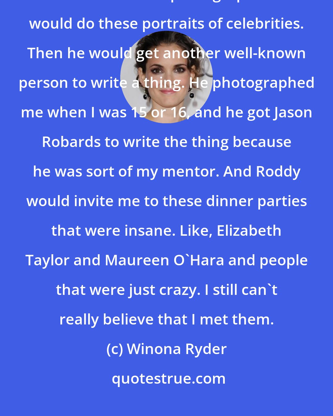 Winona Ryder: I was so lucky that I got to meet certain people. It came through Roddy McDowall, who had become a photographer and would do these portraits of celebrities. Then he would get another well-known person to write a thing. He photographed me when I was 15 or 16, and he got Jason Robards to write the thing because he was sort of my mentor. And Roddy would invite me to these dinner parties that were insane. Like, Elizabeth Taylor and Maureen O'Hara and people that were just crazy. I still can't really believe that I met them.