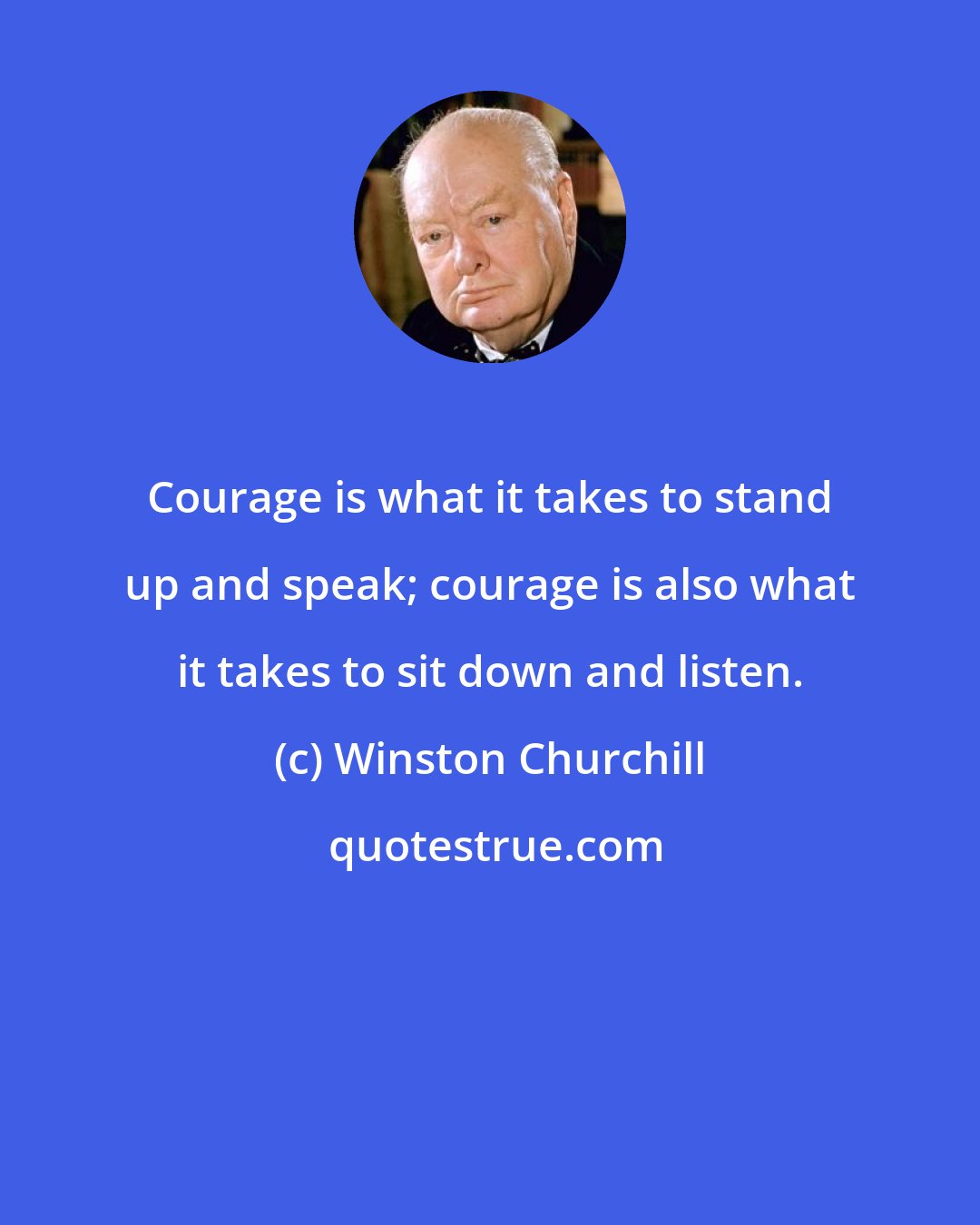 Winston Churchill: Courage is what it takes to stand up and speak; courage is also what it takes to sit down and listen.