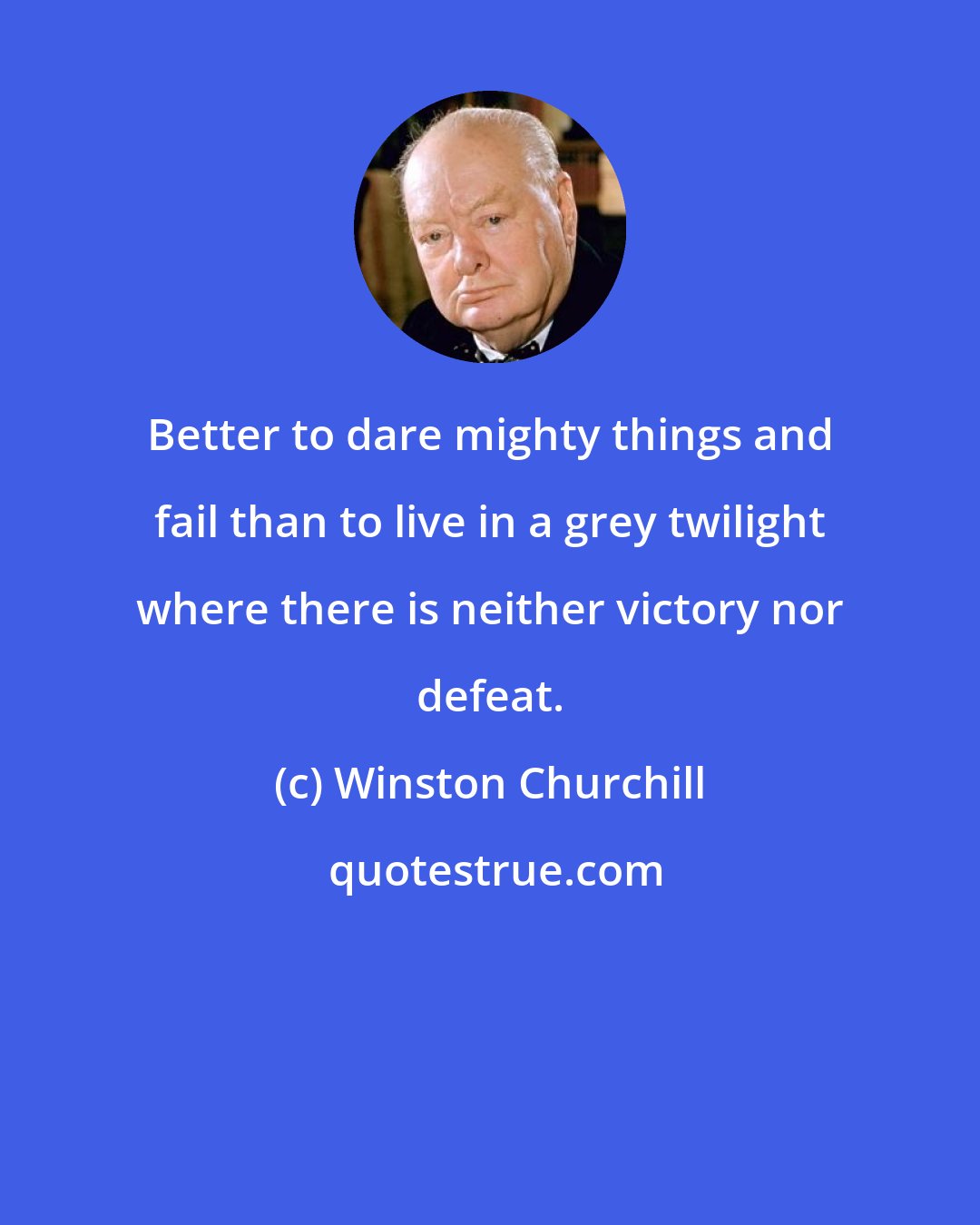 Winston Churchill: Better to dare mighty things and fail than to live in a grey twilight where there is neither victory nor defeat.