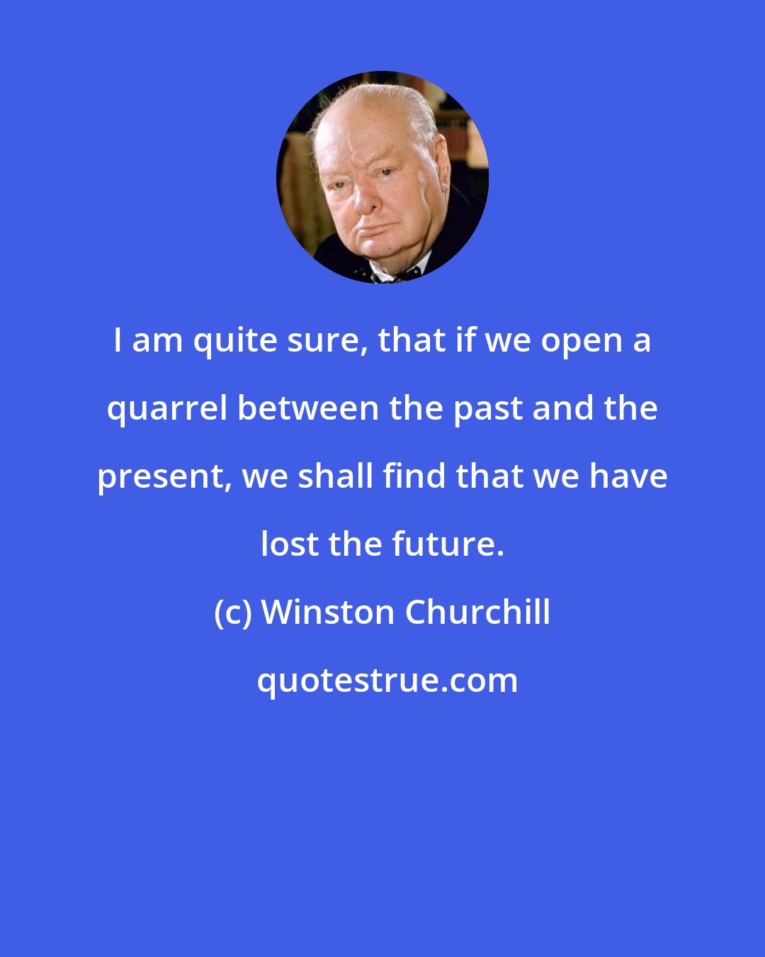 Winston Churchill: I am quite sure, that if we open a quarrel between the past and the present, we shall find that we have lost the future.