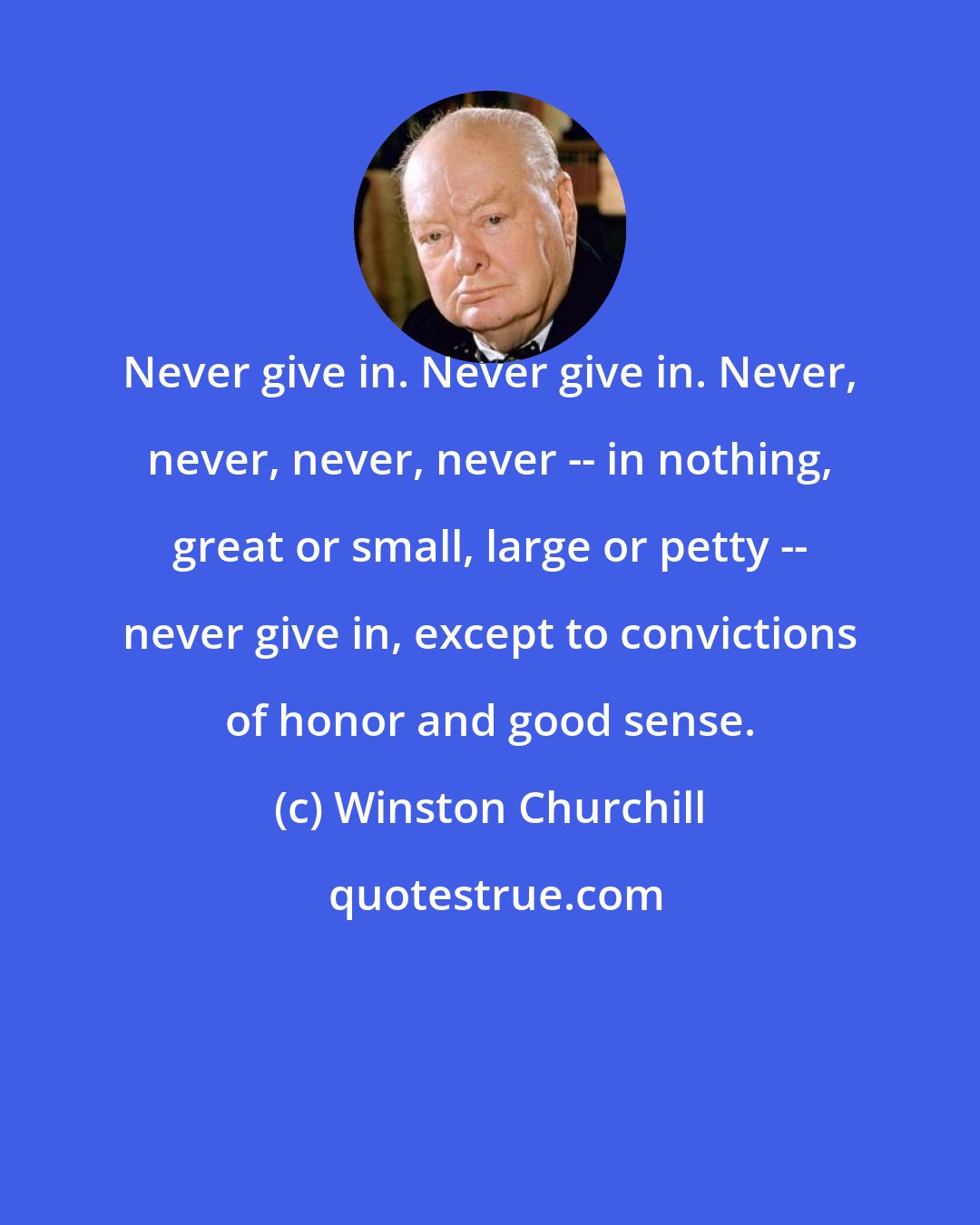 Winston Churchill: Never give in. Never give in. Never, never, never, never -- in nothing, great or small, large or petty -- never give in, except to convictions of honor and good sense.