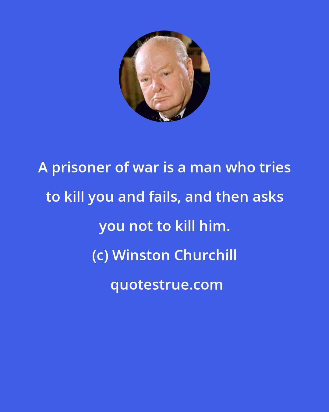 Winston Churchill: A prisoner of war is a man who tries to kill you and fails, and then asks you not to kill him.