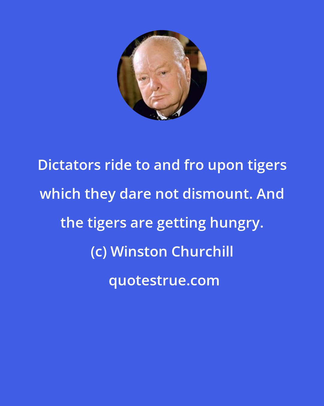 Winston Churchill: Dictators ride to and fro upon tigers which they dare not dismount. And the tigers are getting hungry.