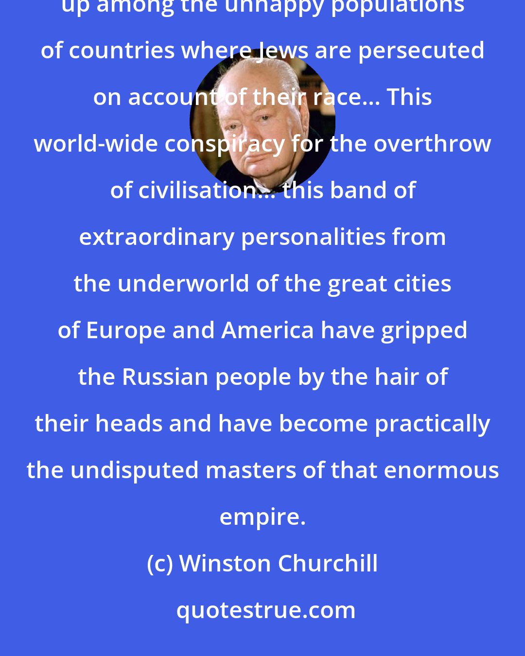 Winston Churchill: ...the schemes of the International Jews. The adherents of this sinister confederacy are mostly men reared up among the unhappy populations of countries where Jews are persecuted on account of their race... This world-wide conspiracy for the overthrow of civilisation... this band of extraordinary personalities from the underworld of the great cities of Europe and America have gripped the Russian people by the hair of their heads and have become practically the undisputed masters of that enormous empire.