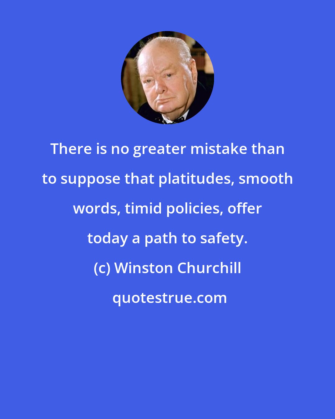 Winston Churchill: There is no greater mistake than to suppose that platitudes, smooth words, timid policies, offer today a path to safety.