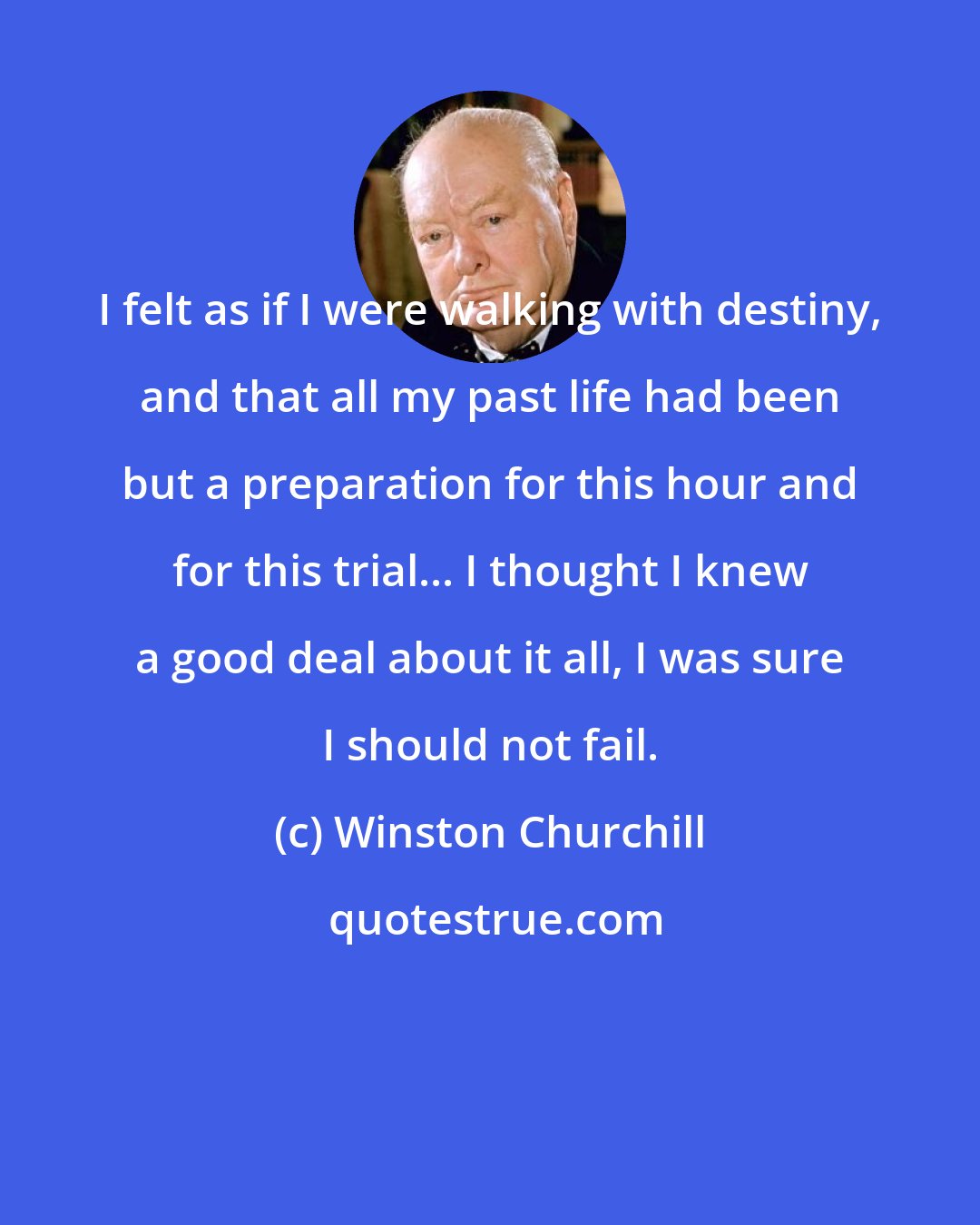 Winston Churchill: I felt as if I were walking with destiny, and that all my past life had been but a preparation for this hour and for this trial... I thought I knew a good deal about it all, I was sure I should not fail.