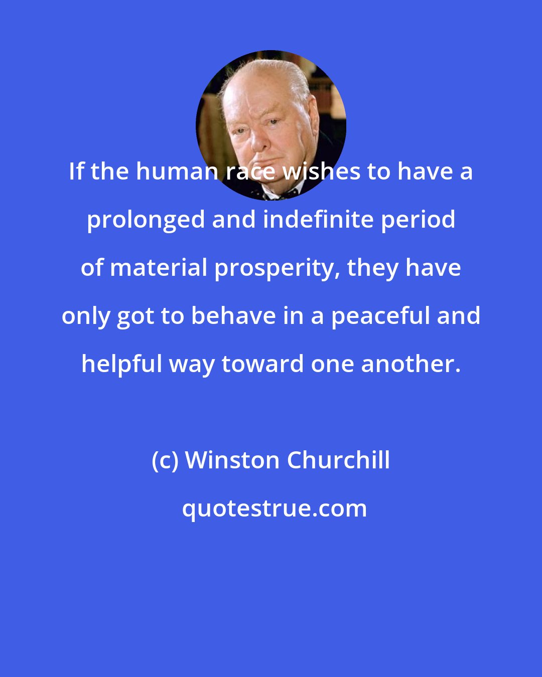Winston Churchill: If the human race wishes to have a prolonged and indefinite period of material prosperity, they have only got to behave in a peaceful and helpful way toward one another.