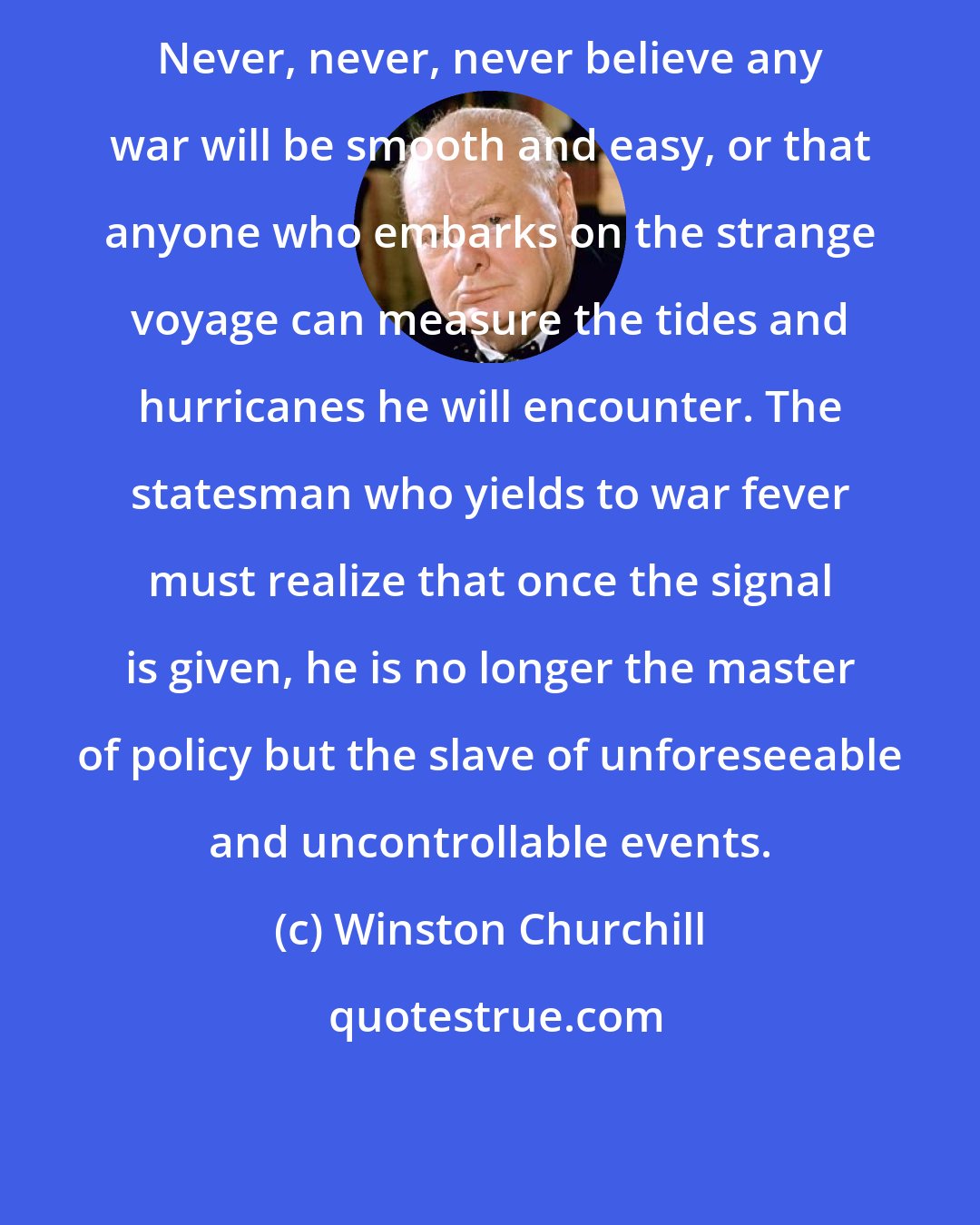 Winston Churchill: Never, never, never believe any war will be smooth and easy, or that anyone who embarks on the strange voyage can measure the tides and hurricanes he will encounter. The statesman who yields to war fever must realize that once the signal is given, he is no longer the master of policy but the slave of unforeseeable and uncontrollable events.