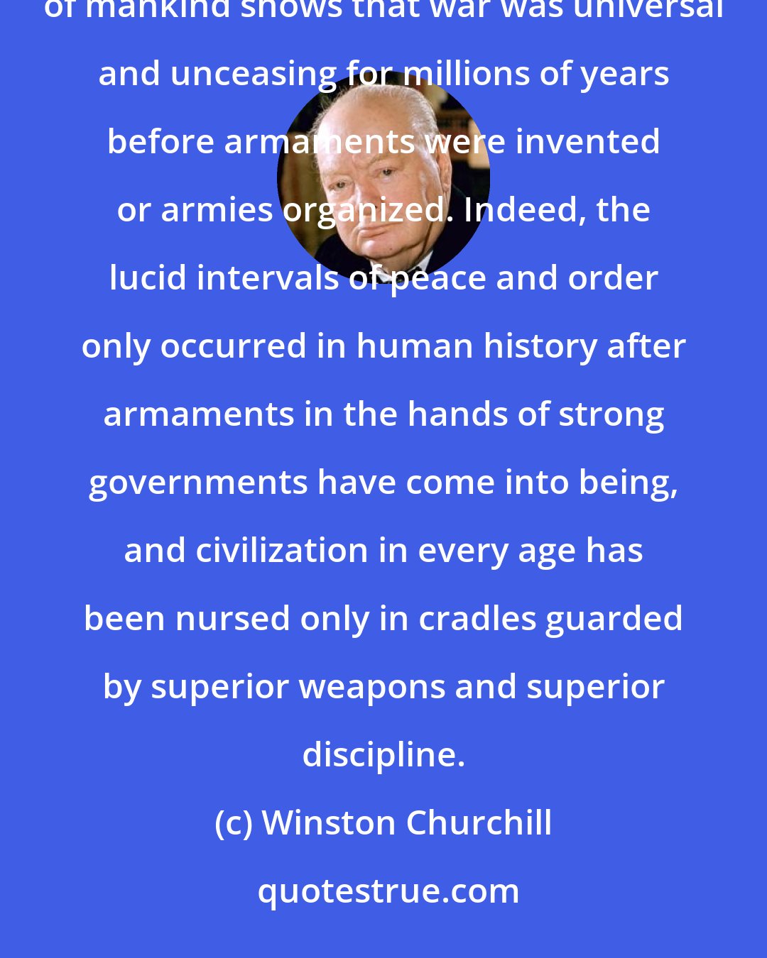 Winston Churchill: This truth may be unfashionable, unpalatable, no doubt unpopular, but, if it is the truth, the story of mankind shows that war was universal and unceasing for millions of years before armaments were invented or armies organized. Indeed, the lucid intervals of peace and order only occurred in human history after armaments in the hands of strong governments have come into being, and civilization in every age has been nursed only in cradles guarded by superior weapons and superior discipline.
