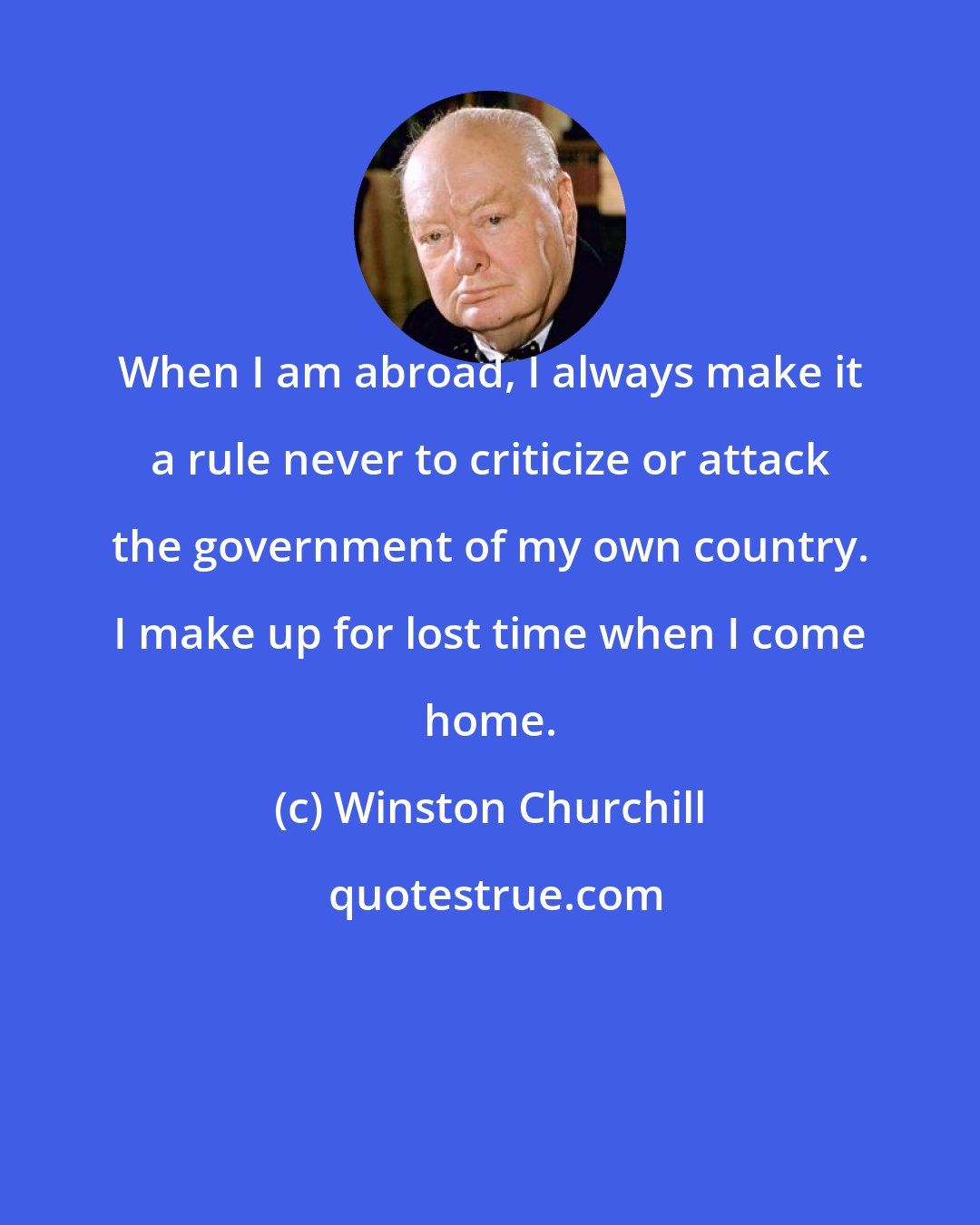 Winston Churchill: When I am abroad, I always make it a rule never to criticize or attack the government of my own country. I make up for lost time when I come home.