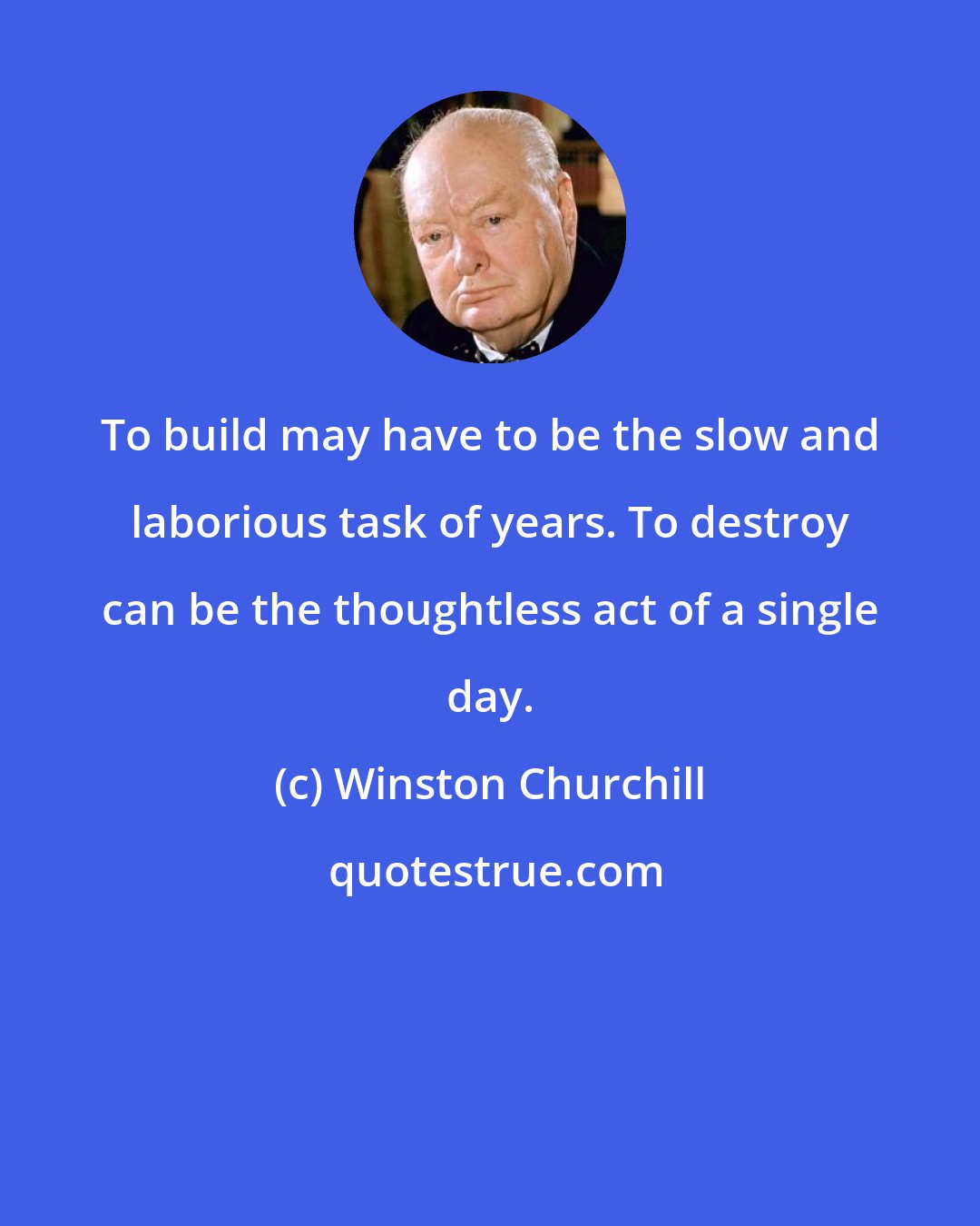 Winston Churchill: To build may have to be the slow and laborious task of years. To destroy can be the thoughtless act of a single day.