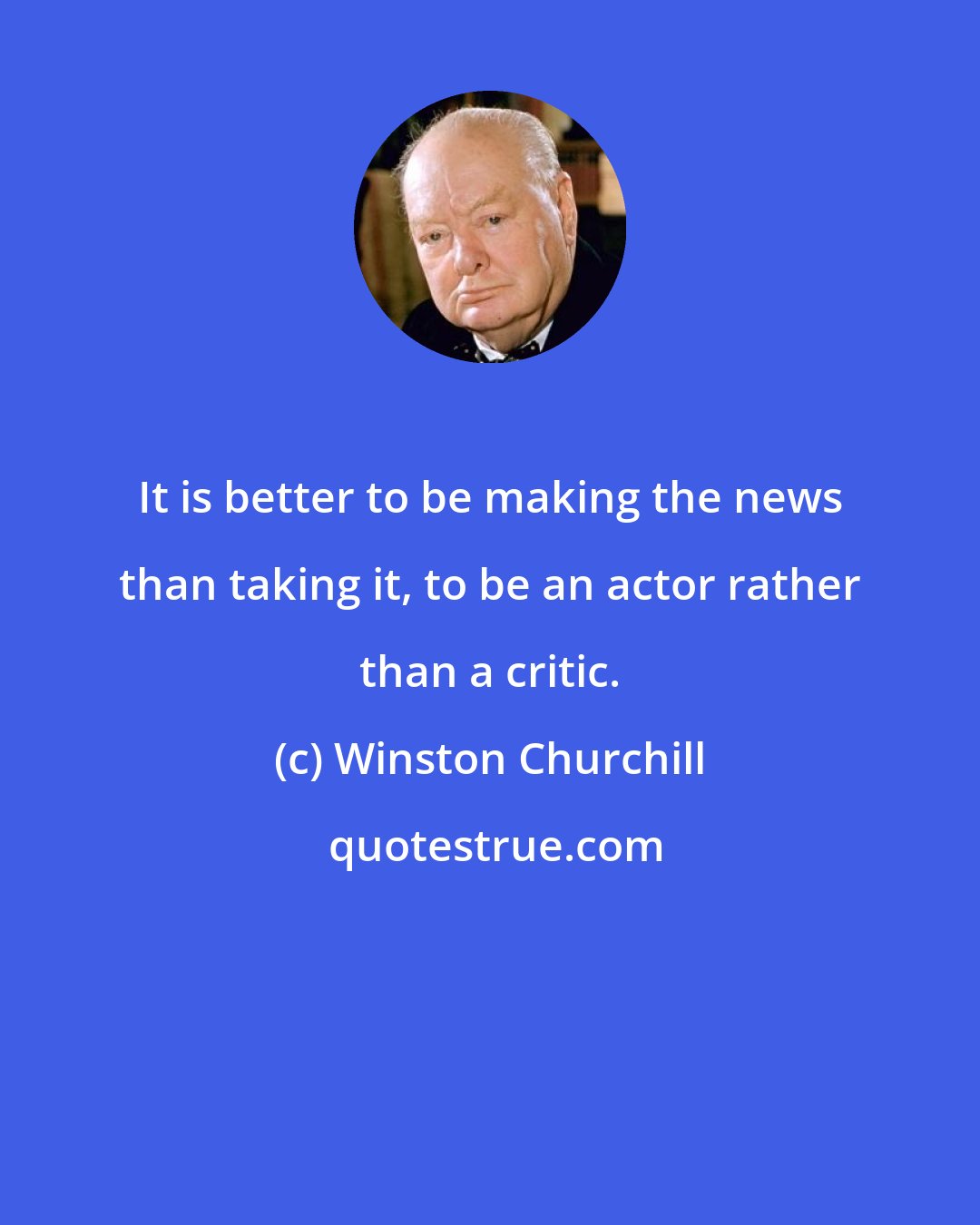 Winston Churchill: It is better to be making the news than taking it, to be an actor rather than a critic.