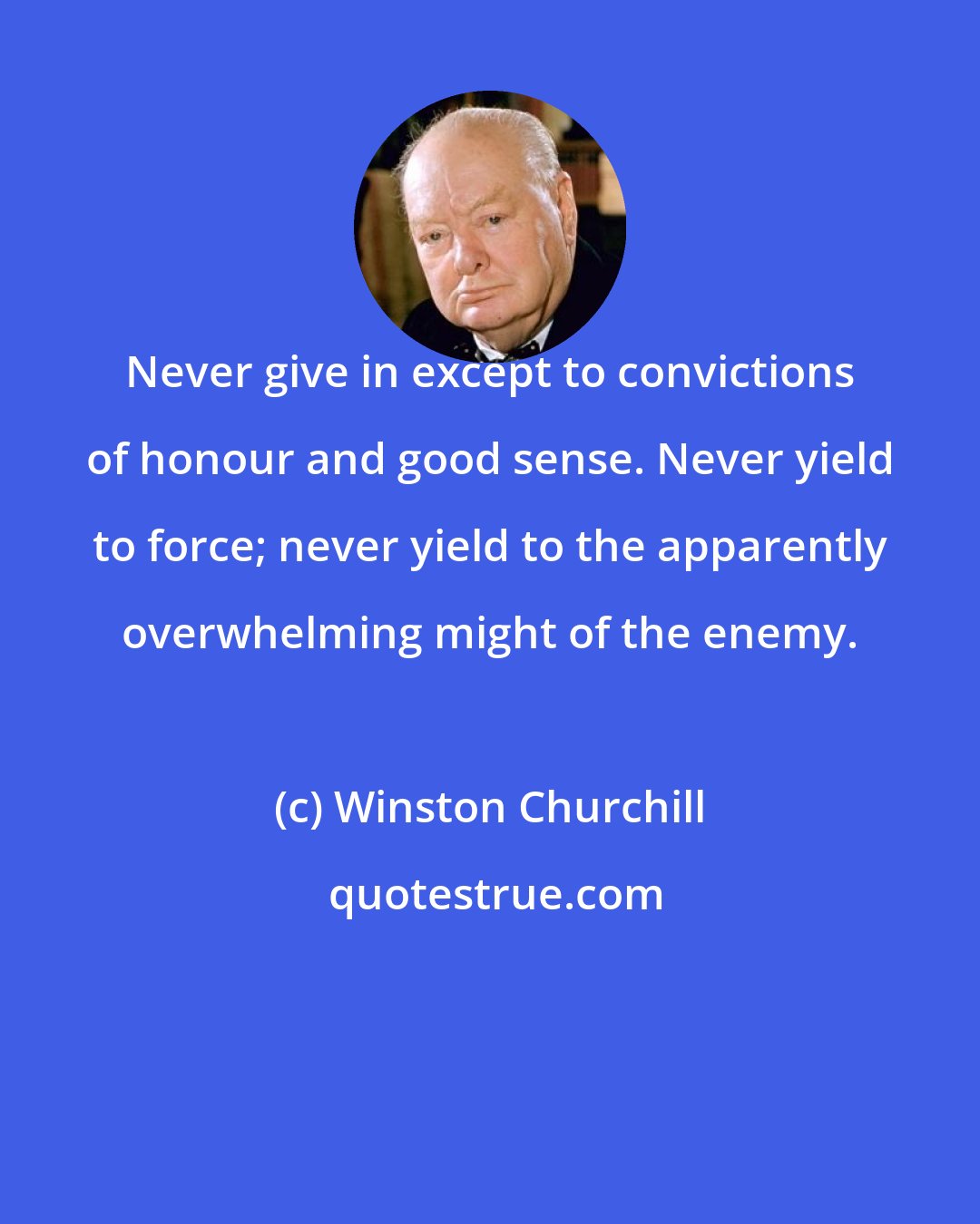 Winston Churchill: Never give in except to convictions of honour and good sense. Never yield to force; never yield to the apparently overwhelming might of the enemy.