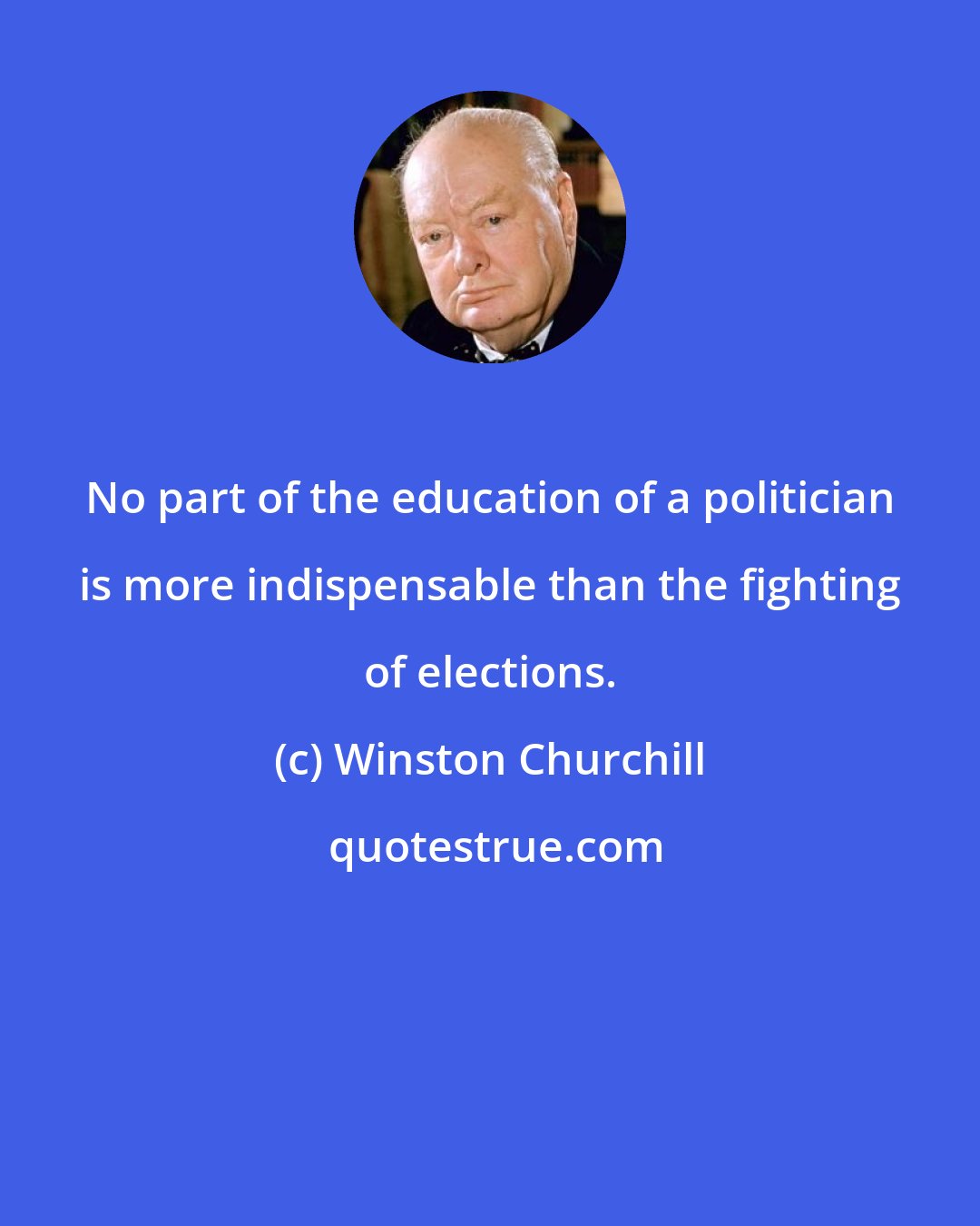 Winston Churchill: No part of the education of a politician is more indispensable than the fighting of elections.