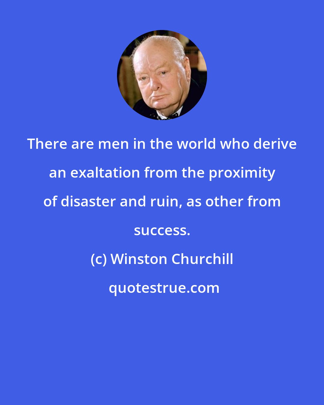 Winston Churchill: There are men in the world who derive an exaltation from the proximity of disaster and ruin, as other from success.