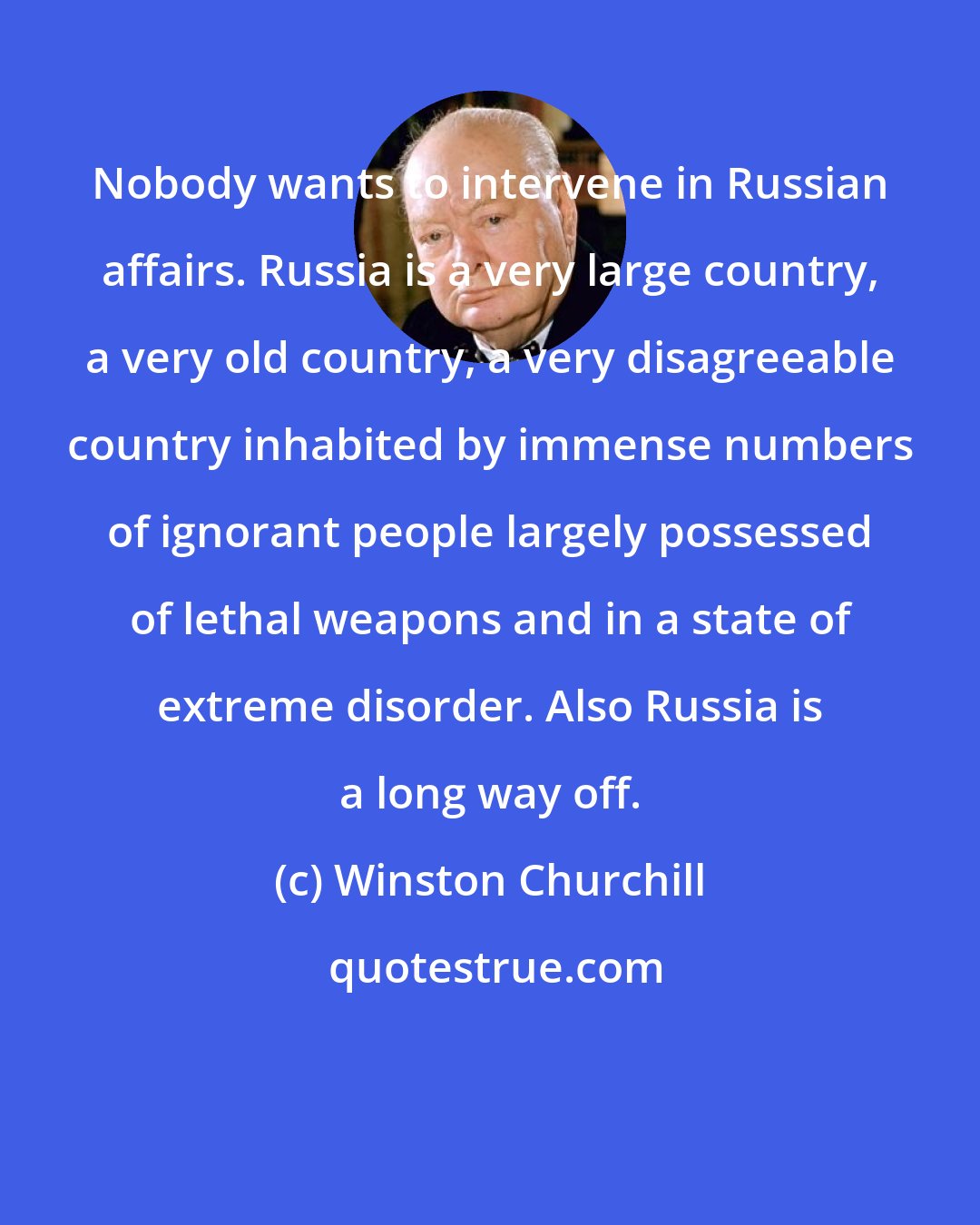 Winston Churchill: Nobody wants to intervene in Russian affairs. Russia is a very large country, a very old country, a very disagreeable country inhabited by immense numbers of ignorant people largely possessed of lethal weapons and in a state of extreme disorder. Also Russia is a long way off.
