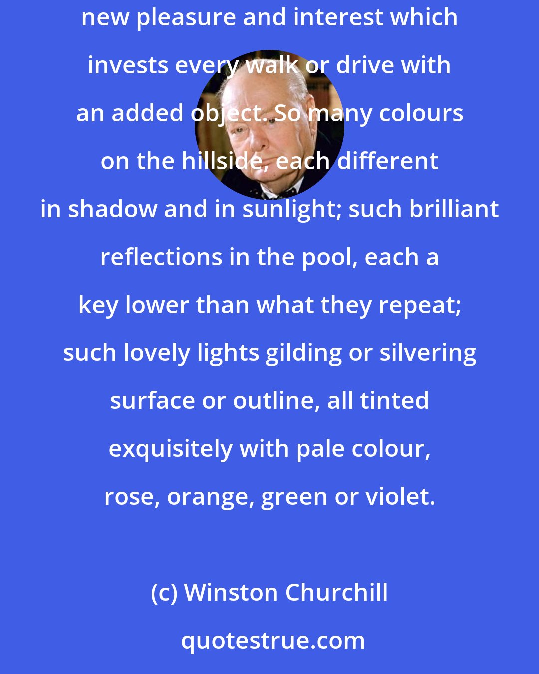 Winston Churchill: One is quite astonished to find how many things there are in the landscape, and in every object in it, one never noticed before. And this is a tremendous new pleasure and interest which invests every walk or drive with an added object. So many colours on the hillside, each different in shadow and in sunlight; such brilliant reflections in the pool, each a key lower than what they repeat; such lovely lights gilding or silvering surface or outline, all tinted exquisitely with pale colour, rose, orange, green or violet.