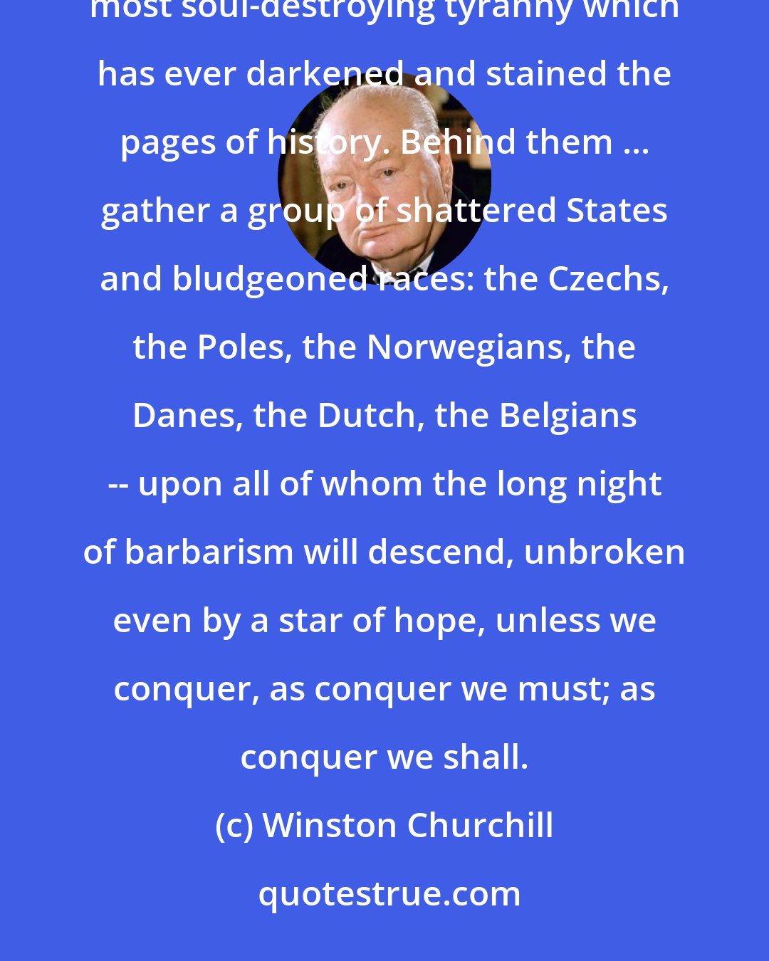 Winston Churchill: Side by side ... the British and French peoples have advanced to rescue ... mankind from the foulest and most soul-destroying tyranny which has ever darkened and stained the pages of history. Behind them ... gather a group of shattered States and bludgeoned races: the Czechs, the Poles, the Norwegians, the Danes, the Dutch, the Belgians -- upon all of whom the long night of barbarism will descend, unbroken even by a star of hope, unless we conquer, as conquer we must; as conquer we shall.