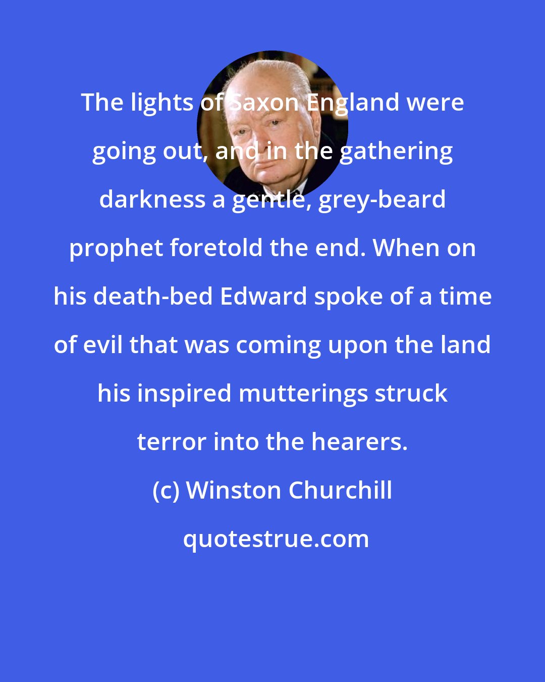 Winston Churchill: The lights of Saxon England were going out, and in the gathering darkness a gentle, grey-beard prophet foretold the end. When on his death-bed Edward spoke of a time of evil that was coming upon the land his inspired mutterings struck terror into the hearers.