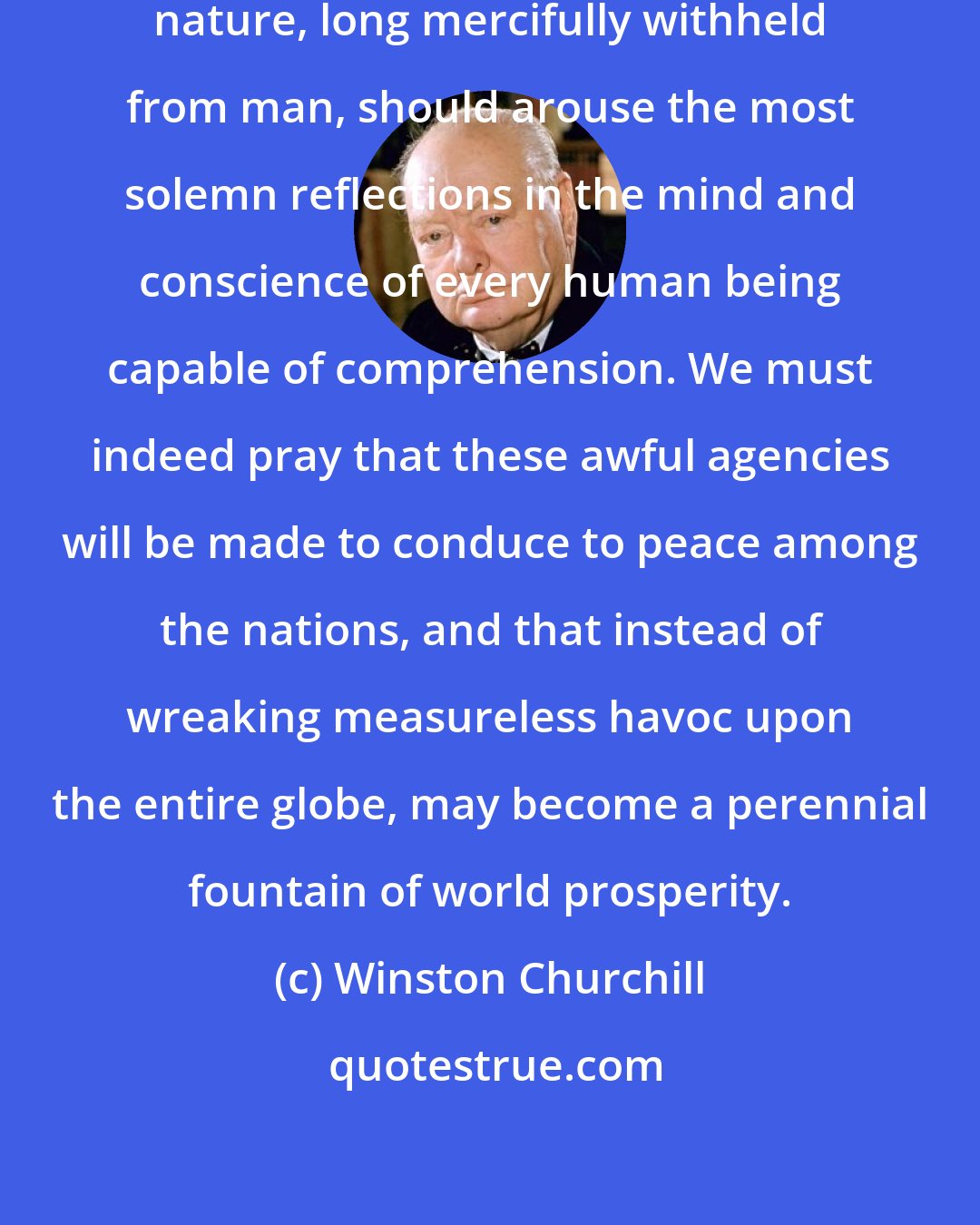 Winston Churchill: This revelation of the secrets of nature, long mercifully withheld from man, should arouse the most solemn reflections in the mind and conscience of every human being capable of comprehension. We must indeed pray that these awful agencies will be made to conduce to peace among the nations, and that instead of wreaking measureless havoc upon the entire globe, may become a perennial fountain of world prosperity.