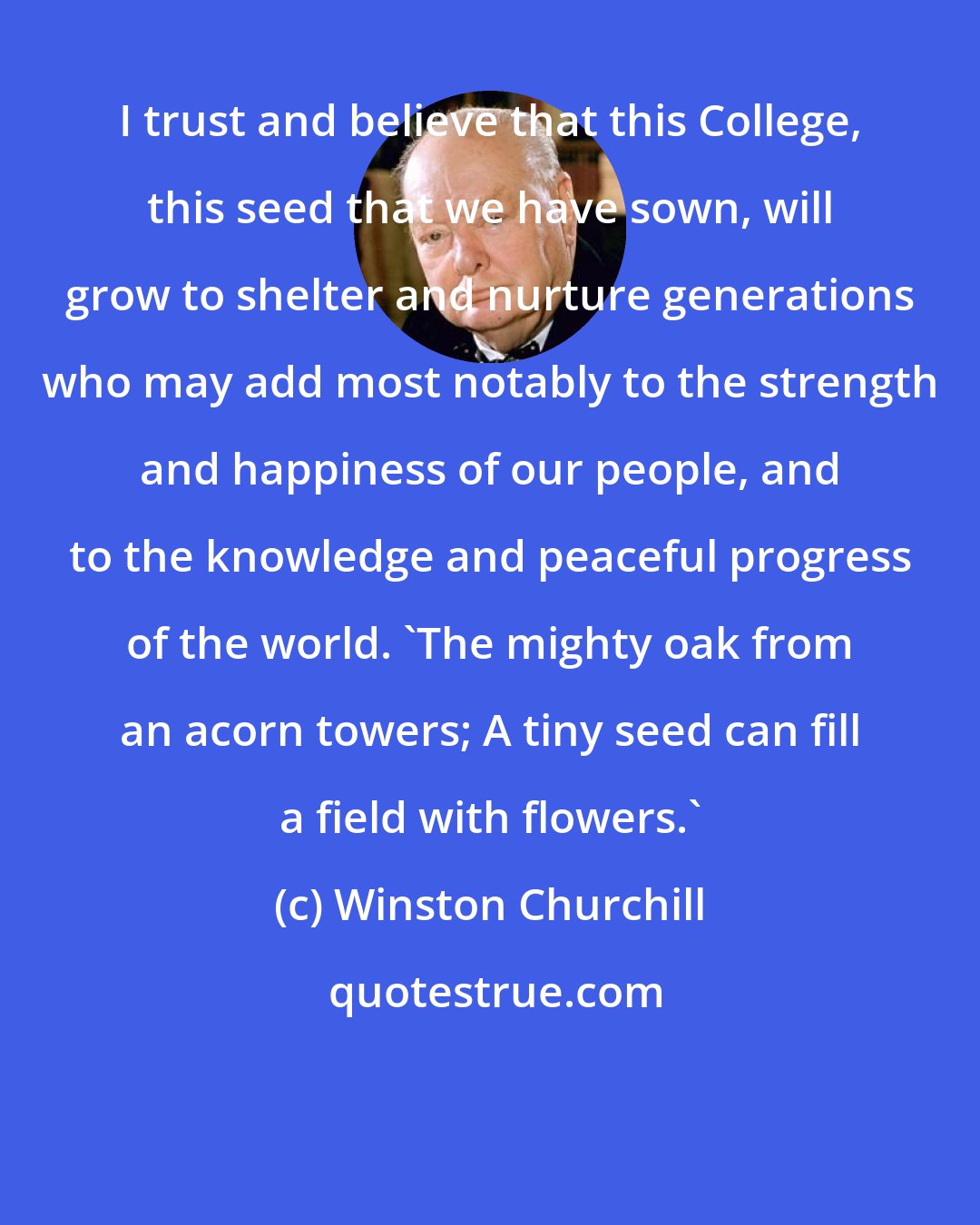 Winston Churchill: I trust and believe that this College, this seed that we have sown, will grow to shelter and nurture generations who may add most notably to the strength and happiness of our people, and to the knowledge and peaceful progress of the world. 'The mighty oak from an acorn towers; A tiny seed can fill a field with flowers.'